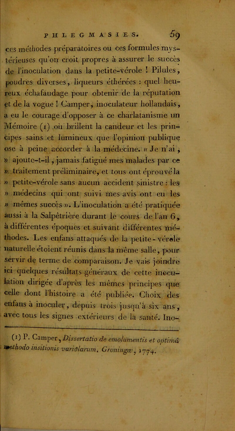 CCS metliodes préparatoires ou ces formules mys- térieuses qu’on' croit propres à assurer le succès de l’inoculation dans la petite-vérole ! Pilules, poudres diverses, liqueurs édbérées : quel heu- reux échafaudage pour obtenir de la réputation et de la vogue ! Camper, inoculateur hollandais, a eu le courage d’opposer à ce charlatanisme un Mémoire (i) .oh brillent la candeur et les prin- cipes sains et lumineux que l’opinion publique ose à peine accorder à la médecine. « Je n’ai, w ajoute-t-il, jamais fatigué mes malades par ce » traitement préliminaire, et tous ont éprouvé la » petite-vérole sans aucun accident sinistre : les » médecins qui ont suivi mes avis ont eu les » mêmes succès «. L’inoculation a été pratiquée aussi à la Salpêtrière durant le cours de l’an 6, à différentes époques et suivant différentes mé- thodes. Les enfans attaqués de la petite - vérele naturelle étoieiit réunis dans la même salle, pour servir de terme de comparaison. Je vais joindre ici quelques résultats généraux de cette inocu- lation dirigée d’après les mêmes principes que celle dont l’histoire a été publiée. Choix des enfans à inoculer, depuis trois jusqu’à six ans, avec tous les signes extérieurs de la santé. Ino- (0 P- Camper, de emolmnentis et optimâ v^eXhodo insitionis'uariôlannn, Groningce^ *774*