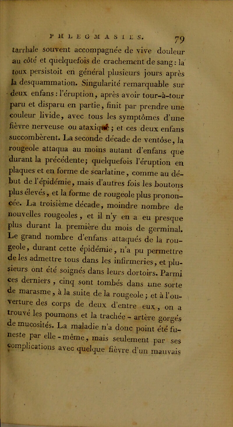 tarrliale souvent accompagnée de vive douleur au côté et quelquefois de crachement de sang ; la' toux persistoit en général plusieurs jours après la desquammation. Singularité remarquable sur ■ deux enfans : 1 éruption, après avoir tour-à-tour paru et disparu en partie, finit par prendre une couleur livide, avec tous les symptômes d'une fievre nerveuse ou ataxiqiÉ^ j et ces deux enfans succombèrent. La seconde decade de ventôse, la rougeole attaqua au moins autant d'enfans que durant la precedente j quelquefois l’éruption en plaques et en forme de scarlatine, comme au dé- but de l’épidémie, mais d’autres fois les boutons plus eleves, et la forme de rougeole plus pronon- cée. La troisième décade, moindre nombre de nouvelles rougeoles , et il n’y en a eu presque plus durant la première du mois de germinal. Le grand nombre d’enfans attaqués de la rou- geole, durant cette épidémie, n’a pu permettre de les admettre tous dans les infirmeries, et plu- sieurs ont été soignés dans leurs dortoirs. Parmi ces derniers , cinq sont tombés dans une sorte de marasme, à la suite de la rougeole ; et à l’ou- verture des corps de deux d’entre eux, on a trouvé les poumons et la trachée - artère gorgés de mucosités. La maladie n’a donc point été fu- neste par elle-même, mais seulement par ses «omphcations avec quelque fièvre d’un mauvais