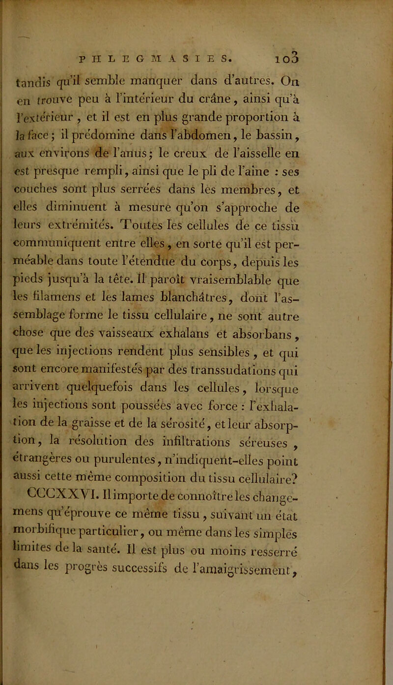 tandis qu’il semble manquer dans d’autres. On en trouve peu à l’inte’rieur du crâne, ainsi qu’à l’exterieur , et il est en plus grande proportion à la face ; il prédominé dans l’abdomen, le bassin, aux environs de l’anus ; le creux de l’aisselle en est presque rempli, ainsi que le pli de l’aine : ses couches sont plus serrëes dans les membres, et elles diminuent à mesure qu’on s’approche de leurs extrémités. Toutes les cellules de ce tissu communiquent entre elles, en sorte qu’il est per- méable dans toute l’étendue du corps, depuis les pieds jusqu’à la tête. Il paroît vraisemblable que les filamens et les lames blanchâtres, dont l’as- semblage forme le tissu cellulaire, ne sont autre chose que des vaisseaux exhalans et absorbans , que les injections rendent plus sensibles, et qui sont encore manifestés par des transsudations qui arrivent quelquefois dans les cellules, lorsque les injections sont poussées avec force : l’exhala- tion de la graisse et de la sérosité, et leur absorp- tion, la résolution des infiltrations séreuses , étrangères ou purulentes, n’mdiqueiit-elles point aussi cette même composition du tissu cellulaire? CCCXXVI. Il importe de connoîtreles change- mens qu’éprouve ce même tissu , suivant un état morbifique particulier, ou même dans les simples limites de la santé. Il est plus ou moins resserré dans les progrès successifs de ramaigrissemènt, I