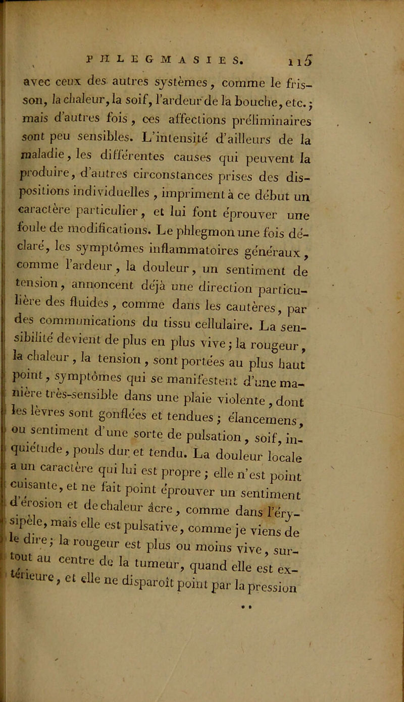 avec ceux des autres systèmes, comme le fris- son, la chaleur, la soif, l’ardeur de la bouche, etc. j mais d’autres fois, ces affections préliminaires sont peu sensibles. L’intensité d’ailleurs de la maladie, les différentes causes qui peuvent la produire, d’autres circonstances prises des dis- positions individuelles , impriment à ce début un caiactere particulier, et lui font éprouver une foule de modifications. Le phlegmon une fois dé- claré, les symptômes inflammatoires généraux, comme laideur, la douleur, un sentiment de tension, annoncent déjà une direction particu- lière des fluides , comme dans les cautères, par des communications du tissu cellulaire. La sen- sibilité devient de plus en plus vive; la rougeur, la chaleur , la tension , sont portées au plus haut point, symptômes qui se manifestent d’une ma- niéré tres-sensible dans une plaie violente , dont les lèvres sont gonflées et tendues ; élancemens ou sentiment d’une sorte de pulsation, soif, in- quiétude, pouls dur et tendu. La douleur locale a un caractère qui lui est propre ; elle n’est point cuisante, et ne fait point éprouver un sentiment d érosion et de chaleur dcre , comme dans l’éry- sipele, mais elle est pulsative, comme je viens de e dire; la rougeur est plus ou moins vive sur- tout au centre de la tumeur, quand elle est ex- eneure, et eUe ne disparoit point par la pression • •