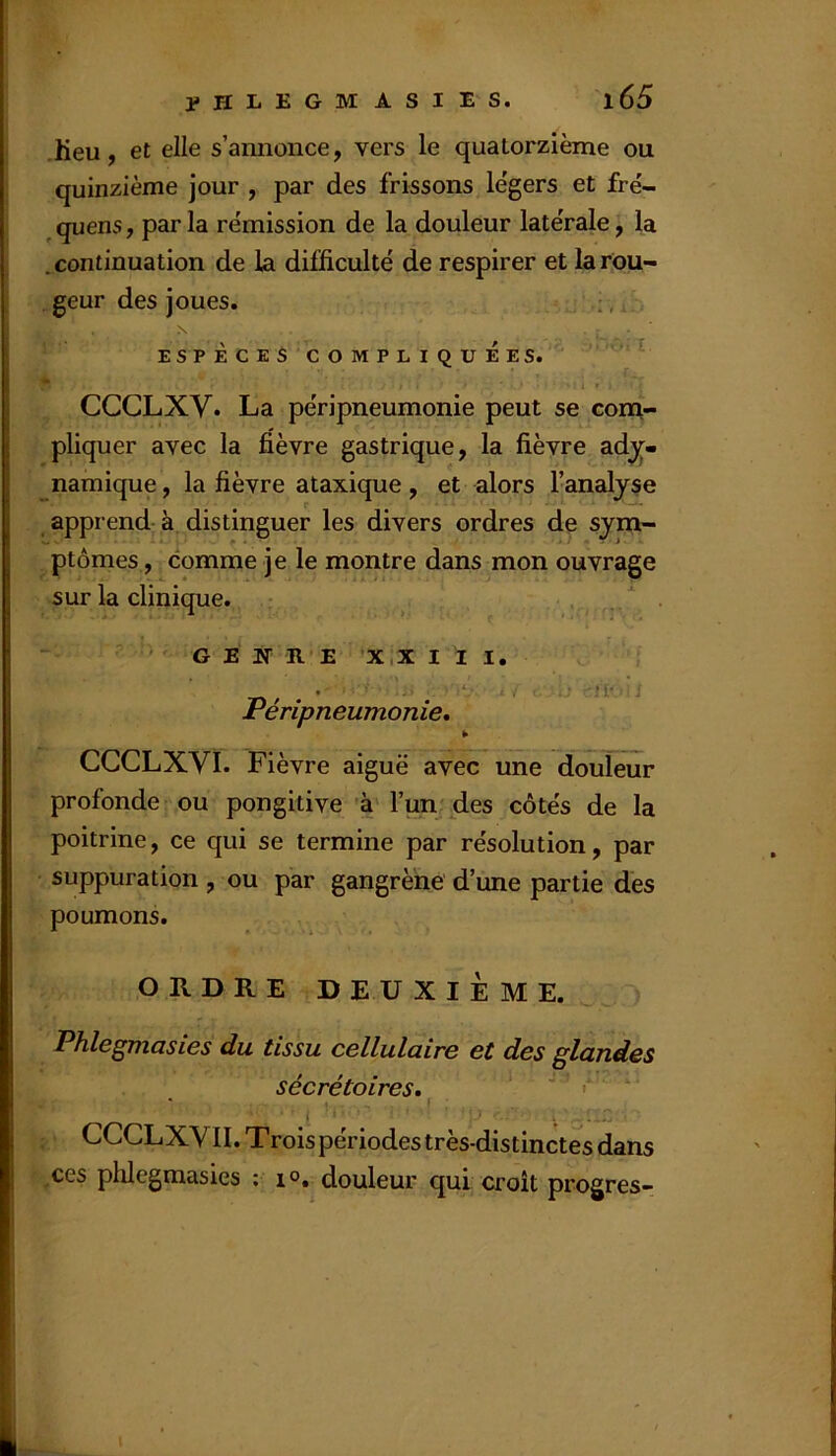 .heu, et elle s’annonce, vers le quatorzième ou quinzième jour , par des frissons légers et fré- quens, par la rémission de la douleur latérale, la j .continuation de la difficulté de respirer et la rou- geur des joues. , ESPÈCES COMPLIQUEES. * 4 » CCCLXV. La péripneumonie peut se com- pliquer avec la fièvre gastrique, la fièvre ad^« namique, la fièvre ataxique , et alors l’analyse apprend à distinguer les divers ordres de sym- ptômes, comme je le montre dans mon ouvrage sur la clinique. • . GENRE X,X I II, . ; n- ' i Peripneumonie, ¥ CCCLXVÏ. Fièvre aiguë avec une douleur profonde ou pongitive 'à' l’un des côtés de la poitrine, ce qui se termine par résolution, par suppuration , ou par gangrène d’une partie des poumons. ORDRE DEUXIÈME. Phlegmasies du tissu cellulaire et des glandes sécrétoires, ' r ‘ CCCLXV11. Trois périodes très-distinctes dans ces plüegmasies ; i®. douleur qui croît progres- I