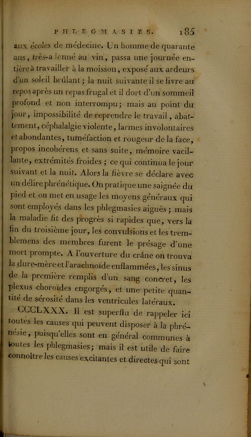 aux ecoles de médecine. Un homme de quarante ans, tvès-a ionne au vin, passa une journe’e en- tière à travailler à la moisson, expose' aux ardeurs d’un soleil brûlant ; la nuit suivante il se livre au repos après un repas frugal et il dort d’un sommeil profond et non interrompu; mais au point du jour, impossibilité de reprendre le travail, abat- tement, céphalalgie violente, larmes involontaires et abondantes, tuméfaction et rougeur de la face, propos incoherens et sans suite, mémoire vacil- lante, extrémités froides ; ce qui continua le jour suivant et la nuit. Alors la fievre se déclaré avec un délire phrénétique. On pratique une saignée du pied et on met en usage les moyens généraux qui sont employés dans les phlegmasies aiguës ; mais la maladie fit des progrès si rapides que, vers la fin du troisième jour, les convulsions et les trem- bleraens des membres furent le présage d’une mort prompte. A l’ouverture du crâne on trouva la dure-mère et 1 arachnoïde enflammées, les sinus de la première remplis d’un sang conci'et, les plexus choroïdes engorgés, et une petite quan- tité de sérosité dans les ventricules latéraux. CCCLXXX. Il est superflu de rappeler ici toutes les causes qui peuvent disposer à la phré- nesie, puisqu’elles sont en général communes à toutes les phlegmasies; mais il est utile de faire connoîtreles causes excitantes et directes qui sont