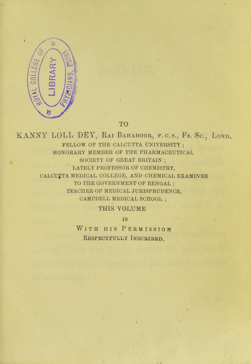 KANtfY LOLL DEY, Rai Bahadoor, f.c.s., Fs. Sc., Lond. FELLOW OF THE CALCUTTA UNIVERSITY ; HONORARY MEMBER OF THE PHARMACEUTICAL SOCIETY OF GREAT BRITAIN ; LATELY PROFESSOR OF CHEMISTRY, CALCUTTA MEDICAL COLLEGE, AND CHEMICAL EXAMINER TO THE GOVERNMENT OF BENGAL ; TEACHER OF MEDICAL JURISPRUDENCE, CAMPBELL MEDICAL SCHOOL ; THIS VOLUME IS With his Permission Kespectfully Inscribed. ■