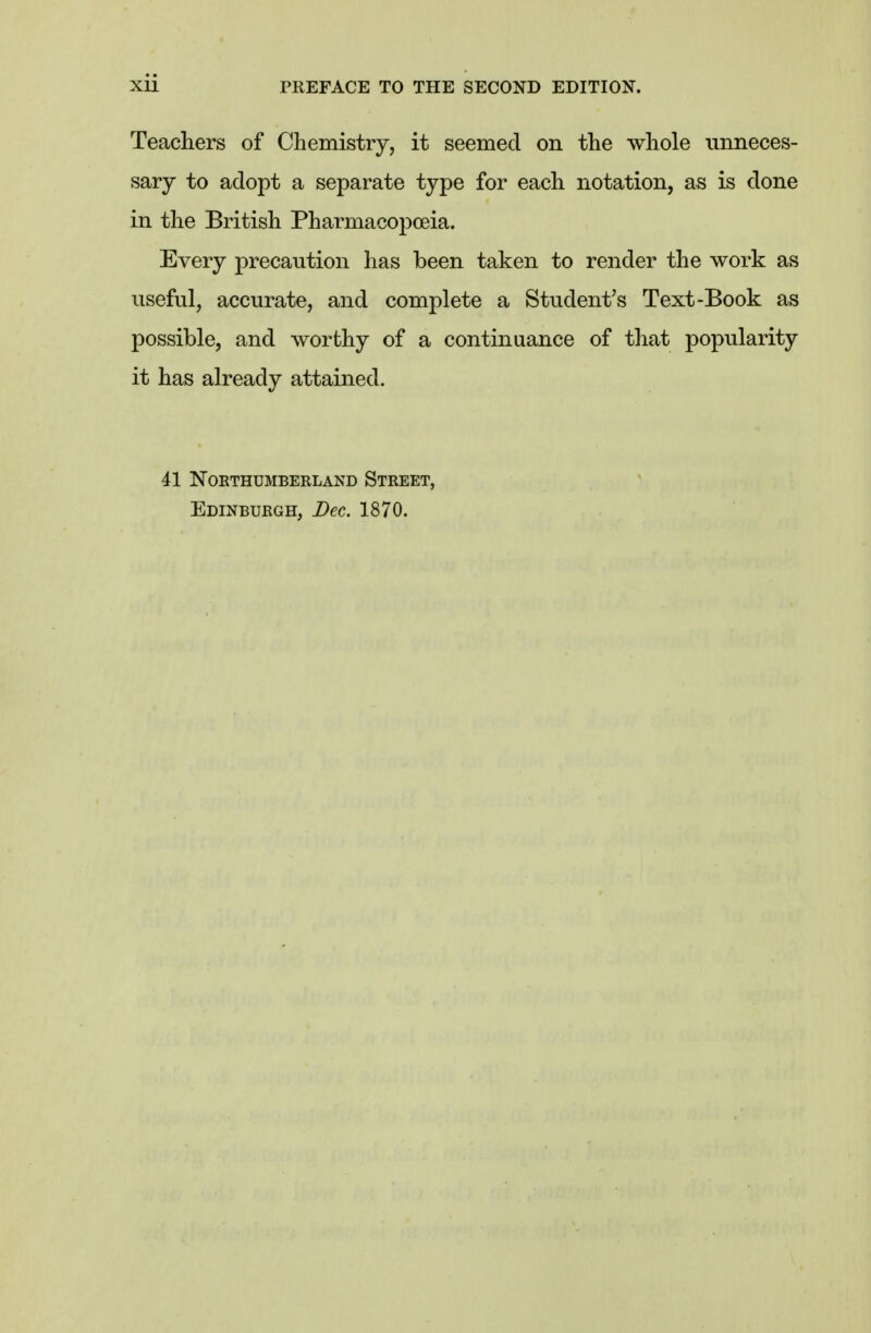 Teachers of Chemistry, it seemed on the whole unneces- sary to adopt a separate type for each notation, as is done in the British Pharmacopoeia. Every precaution has been taken to render the work as useful, accurate, and complete a Student's Text-Book as possible, and worthy of a continuance of that popularity it has already attained. 41 NOETHUMBERLAND STREET, Edinburgh, Dec. 1870.