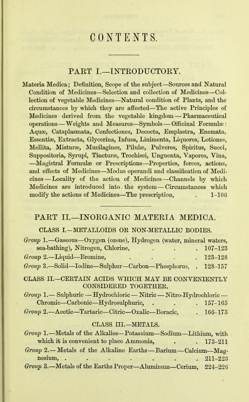 CONTENTS. PART I.—INTEODUOTOEY. Materia Medica; Definition, Scope of the subject—Sources and Natural Condition of Medicines—Selection and collection of Medicines—Col- lection of vegetable Medicines—Natural condition of Plants, and the circumstances by which they are affected—The active Principles of Medicines derived from the vegetable kingdom — Pharmaceutical operations—Weights and Measures—Symbols — Ofiicinal Formulae: Aquae, Cataplasmata, Confectiones, Decocta, Emplastra, Enemata, Essentise, Extracta, Glycerina, Infusa, Linimenta, Liquores, Lotiones, Mellita, Misturae, Mucilagines, Pilulae, Pulveres, Spiritus, Succi, Suppositoria, Syrupi, Tincturae, Trochisci, TJnguenta, Vapores, Vina, —Magistral Formulae or Prescriptions—Properties, forces, actions, and effects of Medicines—Modus operandi and classification of Medi- cines— Locality of the action of Medicines—-Channels by which Medicines are introduced into the system — Circumstances which modify the actions of Medicines—The prescription, . 1-106 PART IL—INORGANIC MATERIA MEDICA. CLASS I.-METALLOIDS OE NON-METALLIC BODIES. Group 1.—Gaseous—Oxygen (ozone), Hydrogen (water, mineral waters, sea-bathmg). Nitrogen, Chlorine, . . , 107-123 Group 2.—Liquid—Bromine, .... 123-128 Group 3.—Solid—Iodine—Sulphur—Carbon—Phosphorus, . 128-157 CLASS IL—CERTAIN ACIDS WHICH MAY BE CONVENIENTLY CONSIDBEED TOGETHEE. Group 1.— Sulphuric — Hydrochloric — Nitric — Nitro-Hydrochloric — Chromic—Carbonic—Hydrosulphuric, . . . 157-165 Group 2.—Acetic—Tartaric—Citric—Oxalic—Boracic, . 166-173 CLASS IIL—METALS. Group 1.—Metals of the Alkalies—Potassium—Sodium—Lithium, with which it is convenient to place Ammonia, . , 173-211 Group 2.— Metals of the Alkaline Earths—Barium—Calcium—Mag- nesium, ....... 211-223 Group 3.—Metals of the Earths Proper—Aluminum—Cerium, 224-226