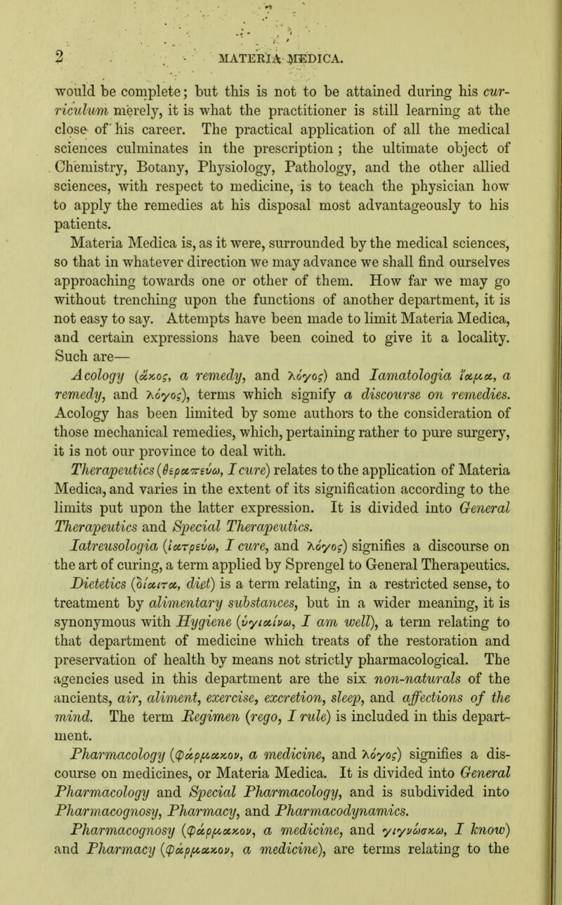 MATERIA ]^EBICA. would be complete; but this is not to be attained during his cur- riculmn merely, it is what the practitioner is still learning at the close of his career. The practical application of all the medical sciences culminates in the prescription ; the ultimate object of Chemistry, Botany, Physiology, Pathology, and the other allied sciences, with respect to medicine, is to teach the physician how to apply the remedies at his disposal most advantageously to his patients. Materia Medica is, as it were, surrounded by the medical sciences, so that in whatever direction we may advance we shall find ourselves approaching towards one or other of them. How far we may go without trenching upon the functions of another department, it is not easy to say. Attempts have been made to limit Materia Medica, and certain expressions have been coined to give it a locality. Such are— Acology (xKog, a remedy, and A&'yo?) and lamatologia icc/noc, a remedy, and Ao'yo?), terms which signify a discourse on remedies. Acology has been limited by some authors to the consideration of those mechanical remedies, which, pertaining rather to pure surgery, it is not our province to deal with. Therapeutics {dip enTTsva, I cure) relates to the application of Materia Medica, and varies in the extent of its signification according to the limits put upon the latter expression. It is divided into General Therapeutics and Special Therapeutics. latreusologia {locrpevco, I cure, and 'Aoyog) signifies a discourse on the art of curing, a term applied by Sprengel to General Therapeutics. Dietetics {lioinoc, diet) is a term relating, in a restricted sense, to treatment by alimentary substances, but in a wider meaning, it is synonymous with Hygiene {yyia,iyu, I am well), a term relating to that department of medicine which treats of the restoration and preservation of health by means not strictly pharmacological. The agencies used in this department are the six non-naturals of the ancients, air, aliment, exercise, excretion, sleep, and affections of the mind. The term Begimen {rego, I rule) is included in this depart- ment. Pharmacology {(pocpfA^ccKov, a medicine, and 'Koyog) signifies a dis- course on medicines, or Materia Medica. It is divided into General Pharmacology and Special Pharmacology, and is subdivided into Pharmacognosy, Pharmacy, and Pharmacodynamics. Pharmacognosy {(pxp/zoiKou, a medicine, and yiyuaafca, I know) and Pharmacy {(pxpfcocKou, a medicine), are terms relating to the