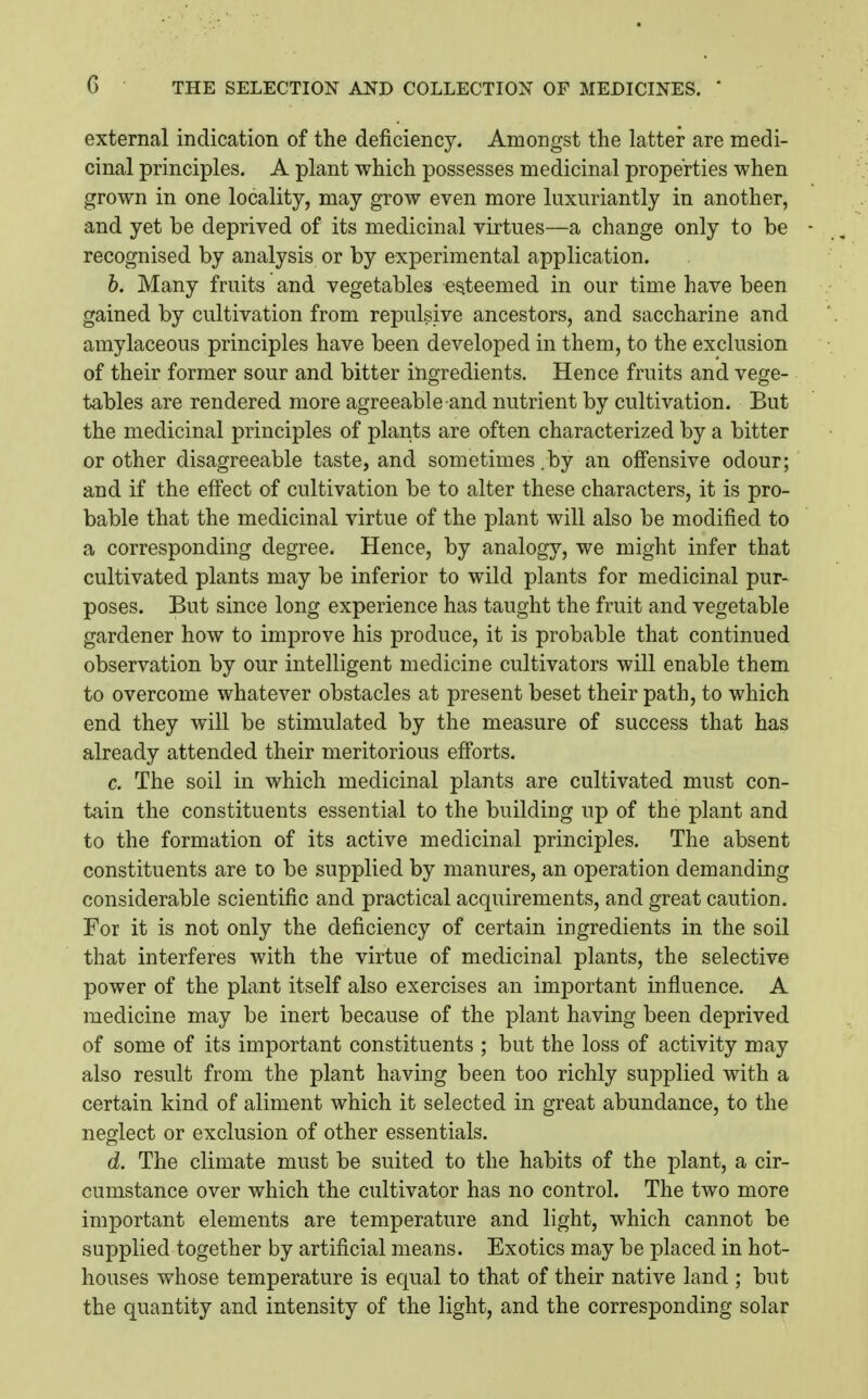 external indication of the deficiency. Amongst the latter are medi- cinal principles. A plant which possesses medicinal properties when grown in one locality, may grow even more luxuriantly in another, and yet be deprived of its medicinal virtues—a change only to be recognised by analysis or by experimental application. b. Many fruits and vegetables esteemed in our time have been gained by cultivation from repulsive ancestors, and saccharine and amylaceous principles have been developed in them, to the exclusion of their former sour and bitter ingredients. Hence fruits and vege- tables are rendered more agreeable and nutrient by cultivation. But the medicinal principles of plants are often characterized by a bitter or other disagreeable taste, and sometimes .by an offensive odour; and if the effect of cultivation be to alter these characters, it is pro- bable that the medicinal virtue of the plant will also be modified to a corresponding degree. Hence, by analogy, we might infer that cultivated plants may be inferior to wild plants for medicinal pur- poses. But since long experience has taught the fruit and vegetable gardener how to improve his produce, it is probable that continued observation by our intelligent medicine cultivators will enable them to overcome whatever obstacles at present beset their path, to which end they will be stimulated by the measure of success that has already attended their meritorious efi'orts. c. The soil in which medicinal plants are cultivated must con- tain the constituents essential to the building up of the plant and to the formation of its active medicinal principles. The absent constituents are to be supplied by manures, an operation demanding considerable scientific and practical acquirements, and great caution. For it is not only the deficiency of certain ingredients in the soil that interferes with the virtue of medicinal plants, the selective power of the plant itself also exercises an important influence. A medicine may be inert because of the plant having been deprived of some of its important constituents ; but the loss of activity may also result from the plant having been too richly sui^plied with a certain kind of aliment which it selected in great abundance, to the neglect or exclusion of other essentials. d. The climate must be suited to the habits of the plant, a cir- cumstance over which the cultivator has no control. The two more important elements are temperature and light, which cannot be supplied together by artificial means. Exotics may be placed in hot- houses whose temperature is equal to that of their native land ; but the quantity and intensity of the light, and the corresponding solar