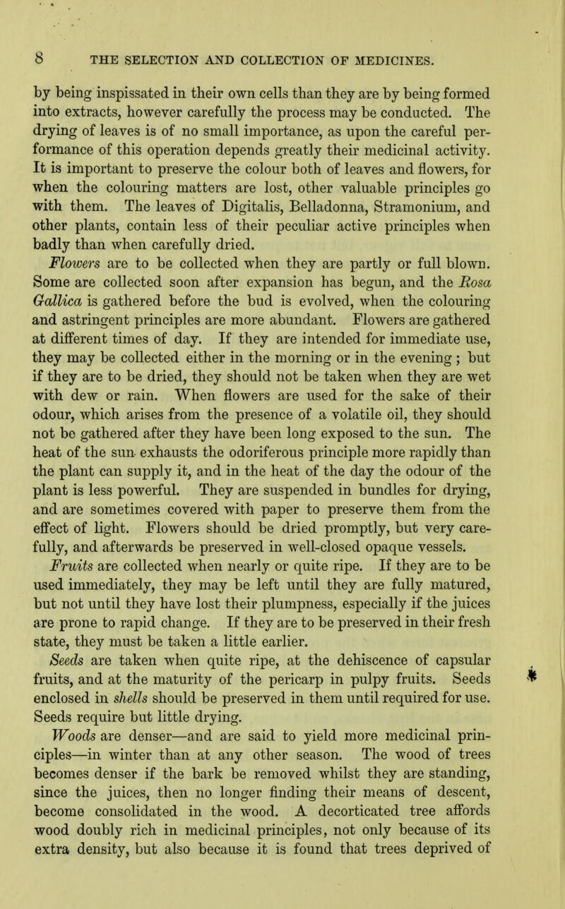 by being inspissated in their own cells than they are by being formed into extracts, however carefully the process may be conducted. The drying of leaves is of no small importance, as upon the careful per- formance of this operation depends greatly their medicinal activity. It is important to preserve the colour both of leaves and flowers, for when the colouring matters are lost, other valuable principles go with them. The leaves of Digitalis, Belladonna, Stramonium, and other plants, contain less of their peculiar active principles when badly than when carefully dried. Flowers are to be collected when they are partly or full blown. Some are collected soon after expansion has begun, and the Eosa Gallica is gathered before the bud is evolved, when the colouring and astringent principles are more abundant. Flowers are gathered at different times of day. If they are intended for immediate use, they may be collected either in the morning or in the evening ; but if they are to be dried, they should not be taken when they are wet with dew or rain. When flowers are used for the sake of their odour, which arises from the presence of a volatile oil, they should not be gathered after they have been long exposed to the sun. The heat of the sun exhausts the odoriferous principle more rapidly than the plant can supply it, and in the heat of the day the odour of the plant is less powerful. They are suspended in bundles for drying, and are sometimes covered with paper to preserve them from the effect of light. Flowers should be dried promptly, but very care- fully, and afterwards be preserved in well-closed opaque vessels. Fruits are collected when nearly or quite ripe. If they are to be used immediately, they may be left until they are fully matured, but not until they have lost their plumpness, especially if the juices are prone to rapid change. If they are to be preserved in their fresh state, they must be taken a little earlier. Seeds are taken when quite ripe, at the dehiscence of capsular fruits, and at the maturity of the pericarp in pulpy fruits. Seeds enclosed in shells should be preserved in them until required for use. Seeds require but little drying. Woods are denser—and are said to yield more medicinal prin- ciples—in winter than at any other season. The wood of trees becomes denser if the bark be removed whilst they are standing, since the juices, then no longer finding their means of descent, become consolidated in the wood. A decorticated tree affords wood doubly rich in medicinal principles, not only because of its extra density, but also because it is found that trees deprived of