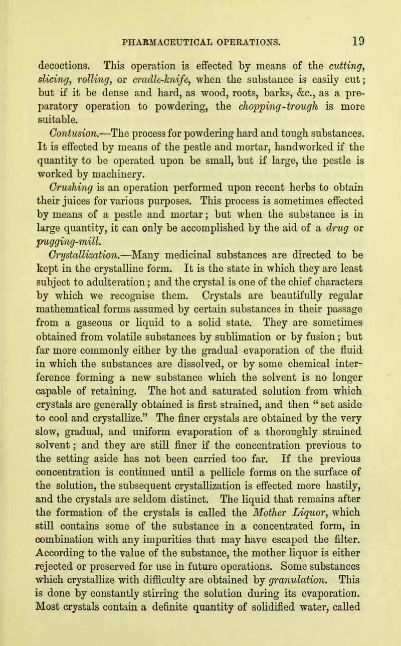 decoctions. This operation is effected by means of the cutting, slicing, rolling, or cradle-knife, when the substance is easily cut; but if it be dense and hard, as wood, roots, barks, &c., as a pre- paratory operation to powdering, the chopping-trough is more suitable. Contusion.—The process for powdering hard and tough substances. It is effected by means of the pestle and mortar, handworked if the quantity to be operated upon be small, but if large, the pestle is worked by machinery. Crushing is an operation performed upon recent herbs to obtain their juices for various purposes. This process is sometimes effected by means of a pestle and mortar; but when the substance is in large quantity, it can only be accomplished by the aid of a drug or pugging-mill. Crystallization.—Many medicinal substances are directed to be kept in the crystalline form. It is the state in which they are least subject to adulteration; and the crystal is one of the chief characters by which we recognise them. Crystals are beautifully regular mathematical forms assumed by certain substances in their passage from a gaseous or liquid to a solid state. They are sometimes obtained from volatile substances by sublimation or by fusion; but far more commonly either by the gradual evaporation of the fluid in which the substances are dissolved, or by some chemical inter- ference forming a new substance which the solvent is no longer capable of retaining. The hot and saturated solution from which crystals are generally obtained is first strained, and then  set aside to cool and crystallize. The finer crystals are obtained by the very slow, gradual, and uniform evaporation of a thoroughly strained solvent; and they are still finer if the concentration previous to the setting aside has not been carried too far. If the previous concentration is continued until a pellicle forms on the surface of the solution, the subsequent crystallization is effected more hastily, and the crystals are seldom distinct. The liquid that remains after the formation of the crystals is called the Mother Liquor, which stiU contains some of the substance in a concentrated form, in combination with any impurities that may have escaped the filter. According to the value of the substance, the mother liquor is either rejected or preserved for use in future operations. Some substances which crystallize with difficulty are obtained by granulation. This is done by constantly stirring the solution during its evaporation. Most crystals contain a definite quantity of solidified water, caUed