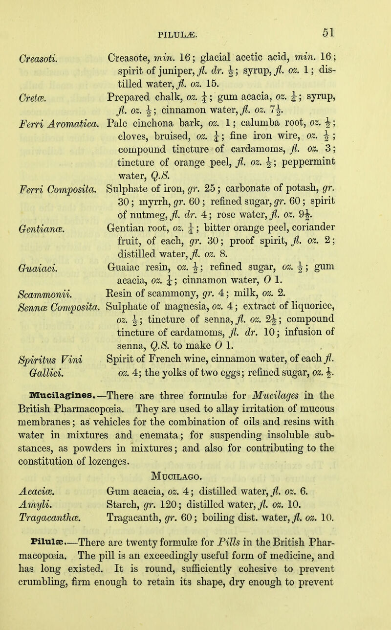 Creasoti. Creasote, mm. 16; glacial acetic acid, min. 16; spirit of juniper, j^. dr. J; syrup,/, oz. 1; dis- tilled water,/, oz. 15. Cretce. Prepared chalk, oz. J; gum acacia, oz. J; syrup, fl. oz. \; cinnamon water, fl. oz. 7-|. Ferri Aromatica. Pale cinchona bark, oz. 1; calumba root, oz. ^ cloves, bruised, oz. j; fine iron wire, oz. ^ compound tincture of cardamoms, fi. oz. 3 tincture of orange peel, fl. oz. ^; peppermint water, Q.8. Ferri Composita. Sulphate of iron, gr. 25; carbonate of potash, gr. 30; myrrh, gr. 60; refined sugar, gr. 60; spirit of nutmeg, fl. dr. 4; rose water, fl. oz. 9^. Gentian root, oz. ^; bitter orange peel, coriander fruit, of each, gr. 30; proof spirit, fl. oz. 2; distilled water, fl. oz. 8. Guaiac resin, oz. ^; refined sugar, oz. ^; gum acacia, oz. ^; cinnamon water, 0 1. Eesin of scammony, gr. 4; milk, oz. 2. Sulphate of magnesia, oz. 4; extract of liquorice, oz. ^; tincture of senna,/, oz. 2|; compound tincture of cardamoms, /. dr. 10; infusion of senna, Q.S. to make 0 1. Spirit of French wine, cinnamon water, of each /. oz. 4; the yolks of two eggs; refined sugar, oz. ^. GentiancB. Guaiaci. Scammonii. Sennce Composita. Vini Gallici. Mucilagines.—There are three formulae for Mucilages in the British Pharmacopoeia. They are used to allay irritation of mucous membranes; as vehicles for the combination of oils and resins with water in mixtures and enemata; for suspending insoluble sub- stances, as powders in mixtures; and also for contributing to the constitution of lozenges. MUCILAGO. Acacice. Gum acacia, oz. 4; distUled water,/, oz. 6. Amyli. Starch, gr. 120; distilled water,/. oz. 10. TragacanthcB. Tragacanth, gr. 60; boiling dist. water,/, oz. 10. Filulae.—There are twenty formulae for Pills in the British Phar- macopoeia. The pill is an exceedingly useful form of medicine, and has long existed. It is round, sufficiently cohesive to prevent crumbling, firm enough to retain its shape, dry enough to prevent