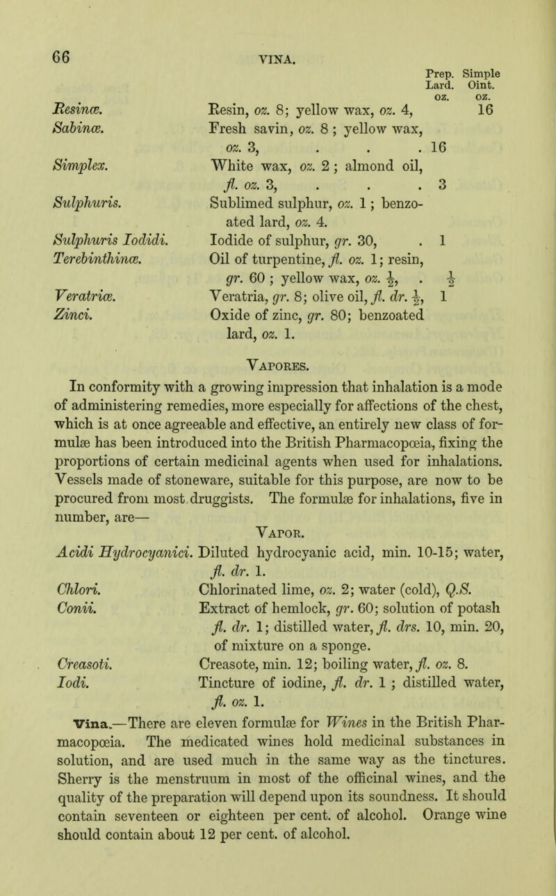 Prep. Simple Lard. Oint. oz. oz. Besince. Eesin, o^. 8; yellow wax, oz. 4, 16 Sabince. Fresh savin, oz. 8 ; yellow wax, oz. 3, . . .16 Simplex. White wax, oz. 2 ; almond oil, fl. 0Z.3, . . .3 Sulphuris. Sublimed sulphur, oz. 1; benzo- ated lard, oz. 4. Sulphuris lodidi. Iodide of sulphur, gr. 30, . 1 Terebinthince. Oil of turpentine, fl. oz. 1; resin, gr. 60 ; yellow wax, oz. . ^ VeratricB. Veratria, gr. 8; olive oil,/, dr. -|, 1 Zinci. Oxide of zinc, gr. 80; benzoated lard, oz. 1. Vapores. In conformity with a growing impression that inhalation is a mode of administering remedies, more especially for affections of the chest, which is at once agreeable and effective, an entirely new class of for- mulae has been introduced into the British Pharmacopoeia, fixing the proportions of certain medicinal agents when used for inhalations. Vessels made of stoneware, suitable for this purpose, are now to be procured from most druggists. The formulae for inhalations, five in number, are— VAroR. Acidi Hydrocyanici. Diluted hydrocyanic acid, min. 10-15; water, Jl. dr. I. Chlori. Chlorinated lime, oz. 2; water (cold), Q.S. Conii. Extract of hemlock, gr. 60; solution of potash fl. dr. 1; distilled water, fl. drs. 10, min. 20, of mixture on a sponge. Creasoti. Creasote, min. 12; boiling water, j^. oz. 8. lodi. Tincture of iodine, fl. dr. 1 ; distilled water, fl. oz. 1. Vina.—There are eleven formulae for Wines in the British Phar- macopoeia. The medicated wines hold medicinal substances in solution, and are used much in the same way as the tinctures. Sherry is the menstruum in most of the officinal wines, and the quality of the preparation will depend upon its soundness. It should contain seventeen or eighteen per cent, of alcohol. Orange wine should contain about 12 per cent, of alcohol.