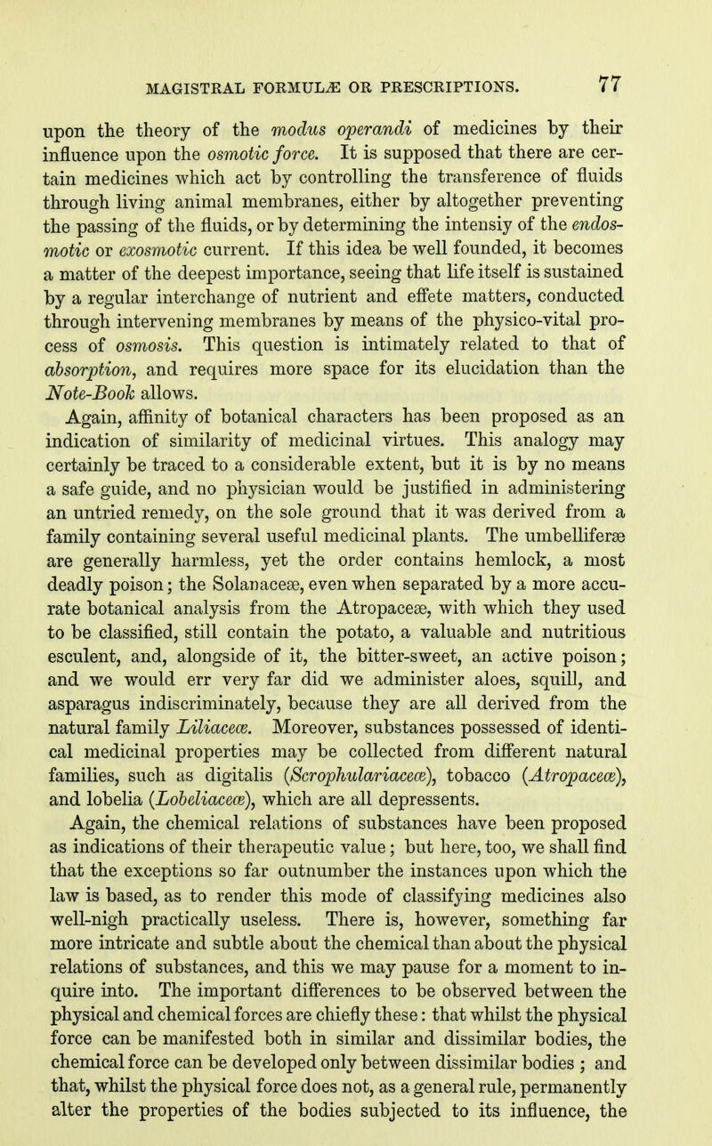 upon the theory of the modus operandi of medicines by their influence upon the osmotic force. It is supposed that there are cer- tain medicines which act by controlling the transference of fluids through living animal membranes, either by altogether preventing the passing of the fluids, or by determining the intensiy of the endos- motic or exosmotic current. If this idea be well founded, it becomes a matter of the deepest importance, seeing that life itself is sustained by a regular interchange of nutrient and eff'ete matters, conducted through intervening membranes by means of the physico-vital pro- cess of osmosis. This question is intimately related to that of absorption, and requires more space for its elucidation than the Note-Booh allows. Again, affinity of botanical characters has been proposed as an indication of similarity of medicinal virtues. This analogy may certainly be traced to a considerable extent, but it is by no means a safe guide, and no physician would be justified in administering an untried remedy, on the sole ground that it was derived from a family containing several useful medicinal plants. The umbelliferse are generally harmless, yet the order contains hemlock, a most deadly poison; the Solanacese, even when separated by a more accu- rate botanical analysis from the Atropacese, with which they used to be classified, still contain the potato, a valuable and nutritious esculent, and, alongside of it, the bitter-sweet, an active poison; and we would err very far did we administer aloes, squill, and asparagus indiscriminately, because they are all derived from the natural family Liliacece. Moreover, substances possessed of identi- cal medicinal properties may be collected from different natural families, such as digitalis {ScrophulariacecB), tobacco {Atropacece), and lobelia (Lobeliacece), which are all depressents. Again, the chemical relations of substances have been proposed as indications of their therapeutic value; but here, too, we shall find that the exceptions so far outnumber the instances upon which the law is based, as to render this mode of classifying medicines also well-nigh practically useless. There is, however, something far more intricate and subtle about the chemical than about the physical relations of substances, and this we may pause for a moment to in- quire into. The important differences to be observed between the physical and chemical forces are chiefly these: that whilst the physical force can be manifested both in similar and dissimilar bodies, the chemical force can be developed only between dissimilar bodies ; and that, whilst the physical force does not, as a general rule, permanently alter the properties of the bodies subjected to its influence, the