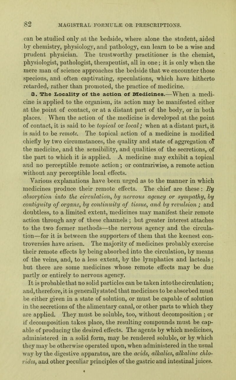 can be studied only at tlie bedside, where alone the student, aided by chemistry, physiology, and pathology, can learn to be a wise and prudent physician. The trustworthy practitioner is the chemist, physiologist, pathologist, therapeutist, all in one; it is only when the mere man of science approaches the bedside that we encounter those specious, and often captivating, speculations, which have hitherto retarded, rather than promoted, the practice of medicine. 3. The Iiocality of the action of Medicines.—When a medi- cine is applied to the organism, its action may be manifested either at the point of contact, or at a distant part of the body, or in both places. When the action of the medicine is developed at the point of contact, it is said to be topical or local; when at a distant part, it is said to be remote. The topical action of a medicine is modified chiefly by two circumstances, the quality and state of aggregation oT the medicine, and the sensibility, and qualities of the secretions, of the part to which it is applied. A medicine may exhibit a topical and no perceptible remote action; or contrariwise, a remote action without any perceptible local eflects. Various explanations have been urged as to the manner in which medicines produce their remote efi'ects. The chief are these: By absorption into the circulation, by nervous agency or sympathy, by contiguity of organs, by continuity of tissue, and by revulsion; and doubtless, to a limited extent, medicines may manifest their remote action through any of these channels ; but greater interest attaches to the two former methods—the nervous agency and the circula- tion—for it is between the supporters of them that the keenest con- troversies have arisen. The majority of medicines probably exercise their remote effects by being absorbed into the circulation, by means of the veins, and, to a less extent, by the lymphatics and lacteals; but there are some medicines whose remote effects may be due partly or entirely to nervous agency. It is probable that no solid particles can be taken into the circulation; and, therefore, it is generally sta ted that medicines to be absorbed must be either given in a state of solution, or must be capable of solution in the secretions of the alimentary canal, or other parts to which they are applied. They must be soluble, too, without decomposition ; or if decomposition takes place, the resulting compounds must be cap- able of producing the desired effects. The agents by which medicines, administered in a solid form, may be rendered soluble, or by which they may be otherwise operated upon, when administered in the usual way by the digestive apparatus, are the acids, alkalies, alkaline chlo- rides, and other peculiar principles of the gastric and intestinal juices.