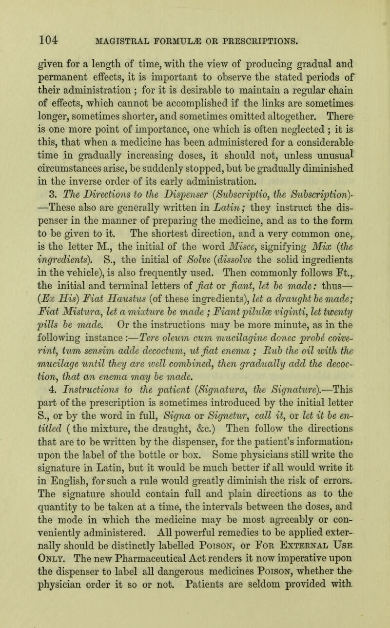 given for a length of time, with the view of producing gradual and permanent effects, it is important to observe the stated periods of their administration ; for it is desirable to maintain a regular chain of effects, which cannot be accomplished if the links are sometimes longer, sometimes shorter, and sometimes omitted altogether. There is one more point of importance, one which is often neglected ; it is this, that when a medicine has been administered for a considerable time in gradually increasing doses, it should not, unless unusual circumstances arise, be suddenly stopped, but be gradually diminished in the inverse order of its early administration. 3. The Directions to the Dispenser {Suhscriptio, the Subscription)' —These also are generally written in Latin; they instruct the dis- penser in the manner of preparing the medicine, and as to the form to be given to it. The shortest direction, and a very common one,, is the letter M., the initial of the word Misce, signifying Mix {the ingredients). S., the initial of Solve {dissolve the solid ingredients in the vehicle), is also frequently used. Then commonly follows Ft.,, the initial and terminal letters of fiat or fiant, let he made: thus— {Ex His) Fiat Haustus (of these ingredients), let a draught he made; Fiat Mistura, let a mixture he made ; Fiant pilulce viginti, let twenty pills he made. Or the instructions may be more minute, as in the following instance :—Tere oleum cum mucilagine donee prohe coive- rint, turn sensim adde decoctum, ut fiat enema ; Buh the oil with the mucilage until they are well combined, then gradually add the decoc- tion, that an enema may he made. 4. Instructions to the patient {Signatura, the Signature).—This part of the prescription is sometimes introduced by the initial letter S., or by the word in full, Signa or Signetur, call it, or let it be en- titled {the mixture, the draught, &c.) Then follow the directions that are to be written by the dispenser, for the patient's information) upon the label of the bottle or box. Some physicians still write the signature in Latin, but it would be much better if all would write it in English, for such a rule would greatly diminish the risk of errors. The signature should contain full and plain directions as to the quantity to be taken at a time, the intervals between the doses, and the mode in which the medicine may be most agreeably or con- veniently administered. All powerful remedies to be applied exter- nally should be distinctly labelled Poison, or For External Use Only. The new Pharmaceutical Act renders it now imperative upon the dispenser to label all dangerous medicines Poison, whether the physician order it so or not. Patients are seldom provided with