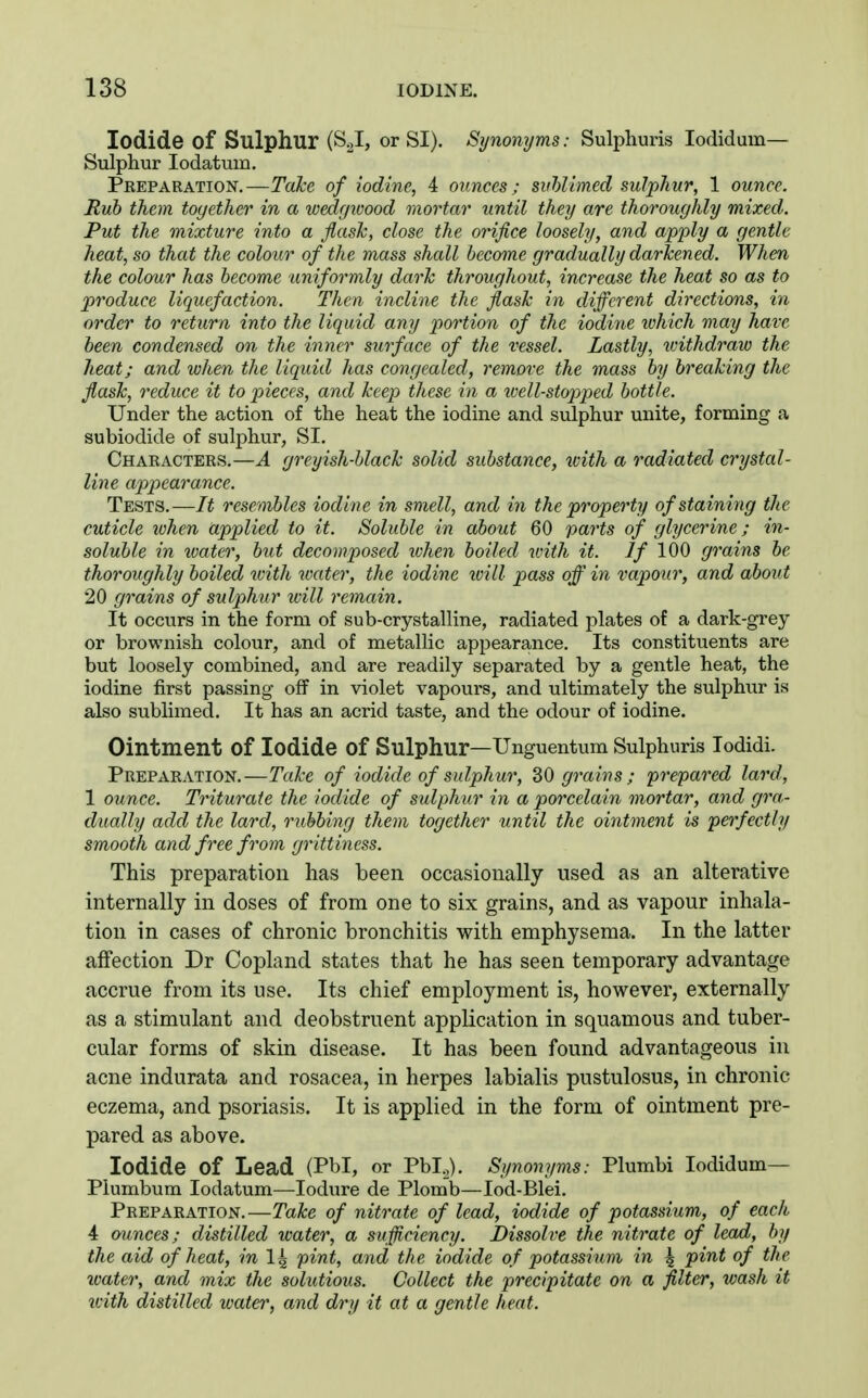 Iodide of Sulphur (S^I, or SI). Synonyms: Sulphuris lodiduin— Sulphur lodatum. Pkeparation. —Take of iodine, 4 ounces; sithUmed sulphur, 1 ounce. Rub them together in a wedgioood mortar until they are thoroughly mixed. Put the mixture into a flash, close the orifice loosely, and apply a gentle heat, so that the colour of the mass shall become gradually darkened. When the colour has become uniformly dark throughout, increase the heat so as to produce liquefaction. Then incline the flash in different directions, in order to return into the liquid any j^ortion of the iodine which may have been condensed on the inner surface of the vessel. Lastly, ivithdraw the heat; and when the liquid has congealed, remove the mass by breaking the flask, reduce it to pieces, and keep these in a well-stopped bottle. Under the action of the heat the iodine and sulphur unite, forming a subiodide of sulphur, SI. Chaeacters.—A greyish-black solid substance, with a radiated crystal- line appearance. Tests.—It resembles iodine in smell, and in the property of staining the cuticle when applied to it. Soluble in about 60 parts of glycerine; in- soluble in tvater, but decomposed lohen boiled with it. If 100 grains be thoroughly boiled with water, the iodine loill pass off in vapour, and about 20 grains of sulphur ivill remain. It occurs in the form of sub-crystalline, radiated plates of a dark-grey or brownish colour, and of metallic appearance. Its constituents are but loosely combined, and are readily separated by a gentle heat, the iodine first passing off in violet vapours, and ultimately the sulphiar is also sublimed. It has an acrid taste, and the odour of iodine. Ointment of Iodide of Sulphur—Unguentum Sulphuris lodidi. Preparation.—Tahe of iodide of sulphur, 30 grains ; prepared lard, 1 ounce. Triturate the iodide of sulphur in a porcelain mortar, and gra- dually add the lard, rubbing them together until the ointment is perfectly smooth and free from grittiness. This preparation has been occasionally used as an alterative internally in doses of from one to six grains, and as vapour inhala- tion in cases of chronic bronchitis with emphysema. In the latter affection Dr Copland states that he has seen temporary advantage accrue from its use. Its chief employment is, however, externally as a stimulant and deobstruent application in squamous and tuber- cular forms of skin disease. It has been found advantageous in acne indurata and rosacea, in herpes labialis pustulosus, in chronic eczema, and psoriasis. It is applied in the form of ointment pre- pared as above. Iodide of Lead (Pbl, or Pbl.^). Synonyms: Plumbi lodidum— Plumbum lodatum—lodure de Plomb—lod-Blei. Preparation.—Take of nitrate of lead, iodide of potassium, of each 4 minces; distilled water, a sufficiency. Dissolve the nitrate of lead, by the aid of heat, in I4 pint, and the iodide of potassium in \ pint of the ivater, and mix the solutions. Collect the precipitate on a filter, wash it with distilled water, and dry it at a gentle heat.