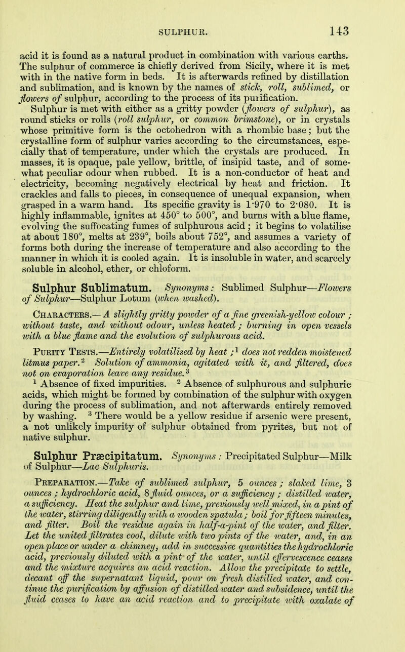 acid it is found as a natural product in combination with various earths. The sulphur of commerce is chiefly derived from Sicily, where it is met with in the native form in beds. It is afterwards refined by distillation and sublimation, and is known by the names of stick, roll, sublimed, or Jlowers of sulphur, according to the process of its purification. Sulphur is met with either as a gritty powder {flowers of sulphur), as round sticks or rolls {roll sulphur, or common brimstone), or in crystals whose primitive form is the octohedron with a rhombic base; but the crystalline form of sulphur varies according to the circumstances, espe- cially that of temperature, under which the crystals are produced. In masses, it is opaque, pale yellow, brittle, of insipid taste, and of some- what peculiar odour when rubbed. It is a non-conductor of heat and electricity, becoming negatively electrical by heat and friction. It crackles and falls to pieces, in consequence of unequal expansion, when grasped in a warm hand. Its specific gravity is 1-970 to 2080. It is highly inflammable, ignites at 450° to 500°, and bums with a blue flame, evolving the suffocating fumes of sulphurous acid ; it begins to volatilise at about 180°, melts at 239°, boils about 752°, and assumes a variety of forms both during the increase of temperature and also according to the manner in which it is cooled again. It is insoluble in water, and scarcely soluble in alcohol, ether, or chloform. Sulphur Sublimatum. Synonyms: Sublimed Sulphur—Flowers of Sulphur—Sulphur Lotuni {when washed). Charactees.— a slightly gritty poivder of a fine greenish-yello20 colour ; without taste, and loithout odour, unless heated ; burning in open vessels toith a blue flame and the evolution of sulphurous acid. Purity Tests.—Entirely volatilised by heat ;^ does not redden moistened litmus paper. ^ Solution of ammonia, agitated with it, and filtered, does not on evaporation leave any residue.'^ ^ Absence of fixed impurities. ^ Absence of sulphurous and sulphuric acids, which might be formed by combination of the sulphur with oxygen during the process of sublimation, and not afterwards entirely removed by washing. ^ There would be a yellow residue if arsenic were present, a not unlikely impurity of sulphur obtained from pyrites, but not of native sulphur. Sulphur Prsecipitatum. Synonyms : Precipitated Sulphur—Milk of Sulphur—Lac Sulphuris. Preparation.—TaJce of sublimed sulphur, 5 ounces ; slaked lime, 3 ounces ; hydrochloric acid, S fluid ounces, or a sufficiency ; distilled water, a sufficiency. Heat the sulphur and lime, previously tcell mixed, in a pint of the loater, stirring diligently loith a wooden spatula; boil 'forfifteen minutes, and filter. Boil the residue again in half-a-pint of the loater, and filter. Let the united filtrates cool, dilute with tioo pilots of the water, and, in an open place or under a chimney, add in successive quantities the hydrochloric acid, previously diluted %oith a jnnt of the icater, until effervescence ceases and the mixture acquires an acid reaction. Allow the precipitate to settle, decant off the supernatant liquid, pour on fresh distilled loater, and con- tinue the purification by affusion of distilled tcater and subsidence, until the fluid ceases to have an acid reaction and to precipitate ivith oxalate of