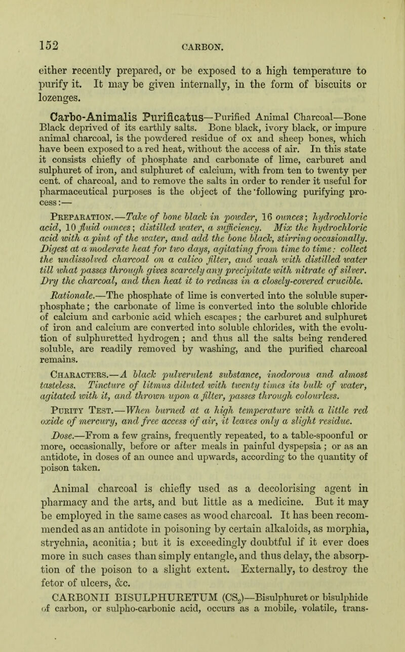 either recently prepared, or be exposed to a high temperature to purify it. It may be given internally, in the form of biscuits or lozenges. Carbo-Animalis PurificatllS—Purified Animal Charcoal—Bone Black deprived of its earthly salts. Bone black, ivory black, or impure animal charcoal, is the powdered residue of ox and sheep bones, which have been exposed to a red heat, without the access of air. In this state it consists chiefly of phosphate and carbonate of lime, carburet and sulphuret of iron, and sulphuret of calcium, with from ten to twenty per cent, of charcoal, and to remove the salts in order to render it useful for pharmaceutical purposes is the object of the'following purifying pro- cess:— Preparation.—Take of hone Mack in poivder, 16 ounces; h/drochloric acid, 10 fluid ounces; distilled ivater, a sufficiency. Mix the hydrochloric acid with a pint of the loater, and add the hone hlack, stirring occasionally. Digest at a moderate heat for tivo days, agitating from time to time: collect the undissolved charcoal on a calico filter, and loash 'with distilled loater till ivhat passes through gives scarcely any precipitate tvith nitrate of silver. Dry the charcoal, and then heat it to redness in a closely-covered crucihle. Rationale.—The phosphate of lime is converted into the soluble super- phosphate ; the carbonate of lime is converted into the soluble chloride of calcium and carbonic acid which escapes; the carburet and sulphuret of iron and calcium are converted into soluble chlorides, with the evolu- tion of sulphuretted hydrogen ; and thus all the salts being rendered soluble, are readily removed by washing, and the purified charcoal remains. Characters.—A blach pulverulent substance, inodorous and almost tasteless. Tincture of litmus diluted with tioenty times its hulk of water, agitated with it, and throion upon a filter, passes through colourless. Purity Test.—When hurned at a high temperature loith a little red oxide of mercury, and free access of air, it leaves only a slight residue. Dose.—From a few grains, frequently repeated, to a table-spoonful or more, occasionally, before or after meals in painful dyspepsia ; or as an antidote, in doses of an ounce and upwards, according to the quantity of poison taken. Animal charcoal is chiefly used as a decolorising agent in pharmacy and the arts, and but little as a medicine. But it may be employed in the same cases as wood charcoal. It has been recom- mended as an antidote in poisoning by certain alkaloids, as morphia, strychnia, aconitia; but it is exceedingly doubtful if it ever does more in such cases than simply entangle, and thus delay, the absorp- tion of the poison to a slight extent. Externally, to destroy the fetor of ulcers, &c. CABBO.NII BISULPHUEETUM (CS^)—Bisulphuret or bisulphide (^f carbon, or sulpho-carbonic acid, occurs as a mobile, volatile, trans-