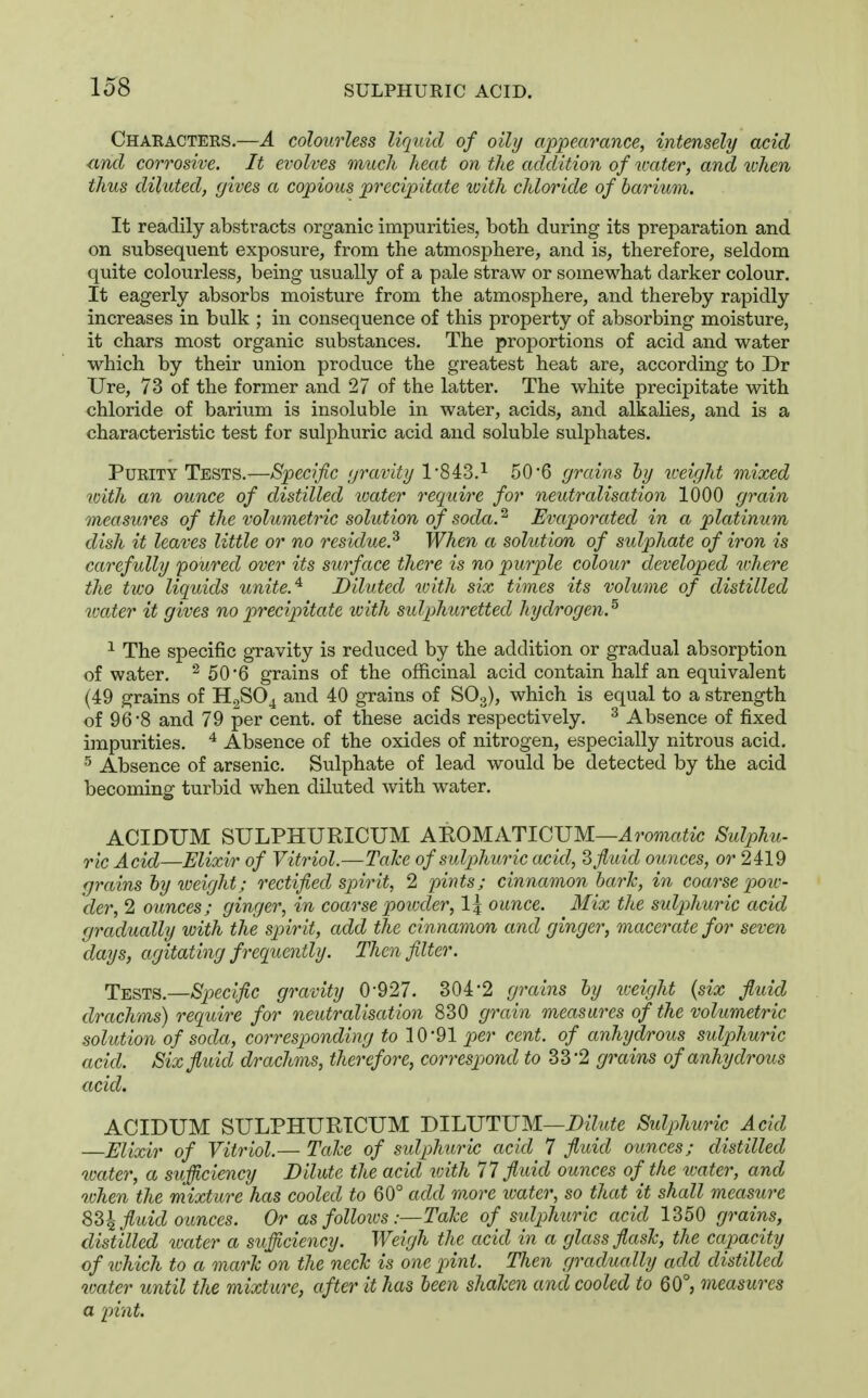 Characters.—A colourless liquid of oily appearance, intensely acid nnd corrosive. It evolves much heat on the addition of ivater, and tvhen thus diluted, gives a copious precipitate ivith chloride of barium. It readily abstracts organic impurities, both during its preparation and on subsequent exposure, from the atmosphere, and is, therefore, seldom quite colourless, being usually of a pale straw or somewhat darker colour. It eagerly absorbs moisture from the atmosphere, and thereby rapidly increases in bulk ; in consequence of this property of absorbing moisture, it chars most organic substances. The proportions of acid and water which by their union produce the greatest heat are, according to Dr Ure, 73 of the former and 27 of the latter. The white precipitate with chloride of barium is insoluble in water, acids, and alkalies, and is a characteristic test for sulphuric acid and soluble sulphates. Purity Tests.—Specific gravity l-SiS.'^ 50*6 grains by weight mixed with an ounce of distilled toater require for neutralisation 1000 grain oneasures of the volumetric solution of soda.^ Evaporated in a platinum dish it leaves little or no residue.^ When a solution of sulphate of iron is carefully poured over its surface there is no purple colour developed wkere the two liquids unite.^ Diluted with six times its volume of distilled water it gives no precipitate with sulphuretted hydrogen.^ 1 The specific gravity is reduced by the addition or gradual absorption of water. ^ 50'6 grains of the officinal acid contain half an equivalent (49 grains of H.,S04 and 40 grains of SO3), which is equal to a strength of 96-8 and 79 per cent, of these acids respectively. ^ Absence of fixed impurities. ^ Absence of the oxides of nitrogen, especially nitrous acid. Absence of arsenic. Sulphate of lead would be detected by the acid becoming turbid when diluted Avith water. ACIDUM SULPHURICUM AnOMA.TlG^JM—Aromatic Sulphu- ric Acid—Elixir of Vitriol.—Talce ofsulphu7'ic acid, 3fluid ounces, or 2419 grains by iveight; rectified spirit, 2 jnnts; cinnamon bark, in coarse pow- der, 2 ounces; ginger, in coarse poivder, 1| ounce. Mix the sulphuric acid gradually with the spirit, add the cinnamon and ginger, macerate for seven days, agitating frequently. Then filter. Tests.—Specific gravity 0-927. 304-2 grains by weight {six fluid drachms) require for neutralisation 830 grain measures of the volumetric solution of soda, corresponding 10-91 per cent, of anhydrous sulphuric acid. Six fluid drachms, therefore, correspond to 33-2 grains of anhydrous acid. ACIDUM SULPHURICUM BlIAJTUM—Dilute Sulphuric Acid Elixir of Vitriol.— Talce of sidpMiric acid 7 fluid ounces; distilled water, a sufficiency Dilute the acid vdth 11 fluid ounces of^ the tcater, and when the mixture has cooled to 60° add m.ore water, so that it shall measure %2>\ fluid ounces. Or as follows:—Tale of suljihuric acid 1350 grains, distilled loater a sufficiency. Weigh the acid in a glass flash, the capacity of ivhich to a mark on the neck is one pint. Then gradually add distilled water until the mixture, after it has been shaken and cooled to 60°, measures a pint.