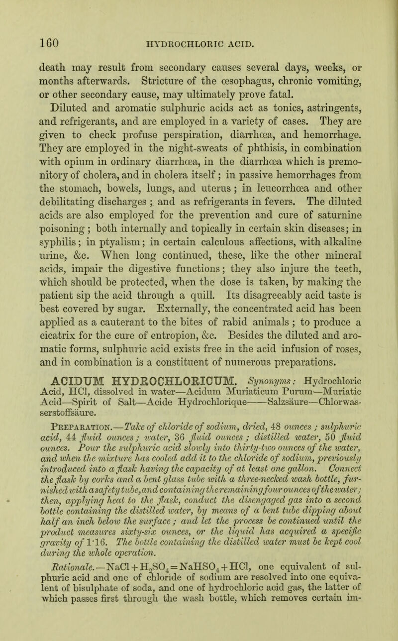 death may result from secondary causes several days, weeks, or months afterwards. Stricture of the oesophagus, chronic vomiting, or other secondary cause, may ultimately prove fatal. Diluted and aromatic sulphuric acids act as tonics, astringents, and refrigerants, and are employed in a variety of cases. They are given to check profuse perspiration, diarrhoea, and hemorrhage. They are employed in the night-sweats of phthisis, in combination with opium in ordinary diarrhoea, in the diarrhoea which is premo- nitory of cholera, and in cholera itself; in passive hemorrhages from the stomach, bowels, lungs, and uterus; in leucorrhoea and other debilitating discharges ; and as refrigerants in fevers. The diluted acids are also employed for the prevention and cure of saturnine poisoning ; both internally and topically in certain skin diseases; in syphilis ; in ptyalism; in certain calculous affections, with alkaline urine, &c. When long continued, these, like the other mineral acids, impair the digestive functions; they also injure the teeth, which should be protected, when the dose is taken, by making the patient sip the acid through a quill. Its disagreeably acid taste is best covered by sugar. Externally, the concentrated acid has been applied as a cauterant to the bites of rabid animals ; to produce a cicatrix for the cure of entropion, &c. Besides the diluted and aro- matic forms, sulphuric acid exists free in the acid infusion of roses, and in combination is a constituent of numerous preparations. ACIDUM HYDROCHLORICUM. Synonyms: Hydrochloric Acid, HCl, dissolved in water—Acidum Muriaticum Purum—Muriatic Acid—Spirit of Salt—Acide Hydrochlorique Salzsaure—Chlorwas- serstofFsaure. Preparation.—Talce of cJdoride of sodium, dried, 48 ounces ; sulphuric acid, 44 fluid ounces; icater, 36 fluid ounces ; distilled water, 50 fluid ounces. Pour the sulphuric acid sloidy into thirty-two ounces of the tuater, and when the mixture has cooled add it to the chloride of sodium, previously introduced into a flask having the capacity of at least one gallon. Connect the flash by corJcs and a bent glass tube with a three-neched ivash bottle, fur- nished ivith a safety tube, an d containing th e remaining four ounces of the water; then, applying heat to the flash, conduct the disengaged gas into a second bottle containing the distilled ivater, by means of a bent tuhe dipping about half an inch beloio the surface ; and let the process be continued until the product measures sixty-six ounces, or the liquid has acquired a specific gravity of 1*16. The bottle containing the distilled ivater must be hept cool during the luhole operation. Rationale.—N0,01 + 11.2^0^ = ^alIBO^ + ILCl, one equivalent of sul- phuric acid and one of chloride of sodium are resolved into one equiva- lent of bisulphate of soda, and one of hydrochloric acid gas, the latter of which passes first through the wash bottle, which removes certain im-