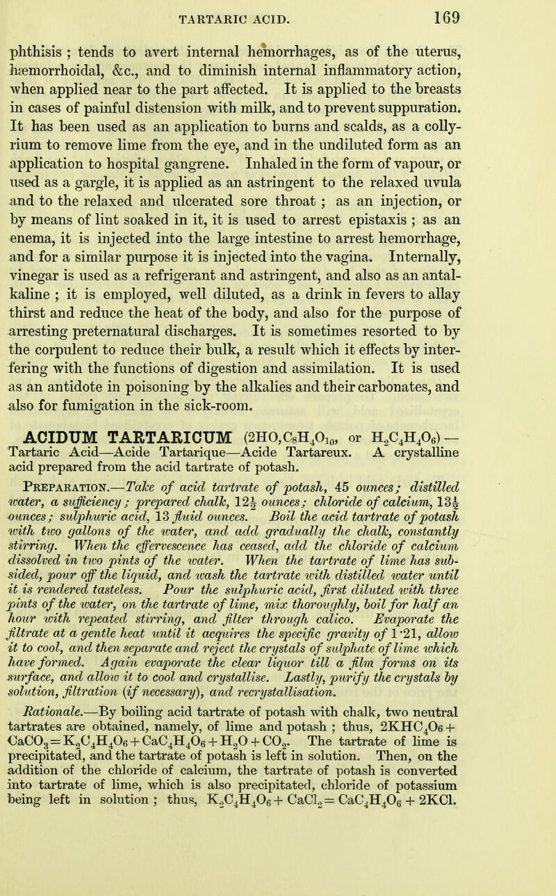 phthisis ; tends to avert internal hemorrhages, as of the uterus, htemorrhoidal, &c., and to diminish internal inflammatory action, when applied near to the part aifected. It is applied to the breasts in cases of painful distension with milk, and to prevent suppuration. It has been used as an application to burns and scalds, as a coUy- rium to remove lime from the eye, and in the undiluted form as an application to hospital gangrene. Inhaled in the form of vapour, or used as a gargle, it is applied as an astringent to the relaxed uvula and to the relaxed and ulcerated sore throat ; as an injection, or by means of lint soaked in it, it is used to arrest epistaxis ; as an enema, it is injected into the large intestine to arrest hemorrhage, and for a similar purpose it is injected into the vagina. Internally, vinegar is used as a refrigerant and astringent, and also as an antal- kaline ; it is employed, well diluted, as a drink in fevers to allay thirst and reduce the heat of the body, and also for the purpose of arresting preternatural discharges. It is sometimes resorted to by the corpulent to reduce their bulk, a result which it effects by inter- fering with the functions of digestion and assimilation. It is used as an antidote in poisoning by the alkalies and their carbonates, and also for fumigation in the sick-room. ACIDUM TARTARICUM (2HO,C8H,0:o, or 1I,CJI,0,)- Tartaric Acid—Acide Tartarique—Acide Tartareux. A crystalline acid prepared from the acid tartrate of potash. Prepaeation.—TaJce of acid tartrate of potash, 45 ounces; distilled water, a sufficiency ; prepared chalJc, 12J ounces; chloride of calcium, 134 ounces; sulphuric acid, 13 fluid ounces. Boil the acid tartrate of potash with tioo gallons of the water, and add gradually the chaUc, constantly stirring. When the effervescence has ceased, add the chloride of calcium dissolved in two pints of the water. When the tartrate of lime has sub- sided, pour off the liquid, and wash the tartrate tvith distilled tvater until it is rendered tasteless. Four the sulphuric acid, first diluted v)ith three pints of the water, on the tartrate of lime, mix thoroughly, hoil for half an hour %oith repeated stirring, and filter through calico. Evaporate the filtrate at a gentle heat until it acquires the specific gravity o/l21, allow it to cool, and then separate and reject the crystals of sidphate of lime which have formed. Again evapoo^ate the clear liquor till a film forms on its .surface, and allow it to cool and crystallise. Lastly, purify the crystals hy solution, filtration {if necessary), and recrystallisation. Rationale.—By boiling acid tartrate of potash with chalk, two neutral tartrates are obtained, namely, of lime and potash ; thus, 2KHC4O6 + CaC03 = K2C4H406 + CaC4H406 + H20 + CO.^. The tartrate of lime is precipitated, and the tartrate of potash is left in solution. Then, on the addition of the chloride of calcium, the tartrate of potash is converted into tartrate of lime, which is also precipitated, chloride of potassium being left in solution; thus, KX^H^Ob + CaCl., = CaC^HPs + 2KC1.