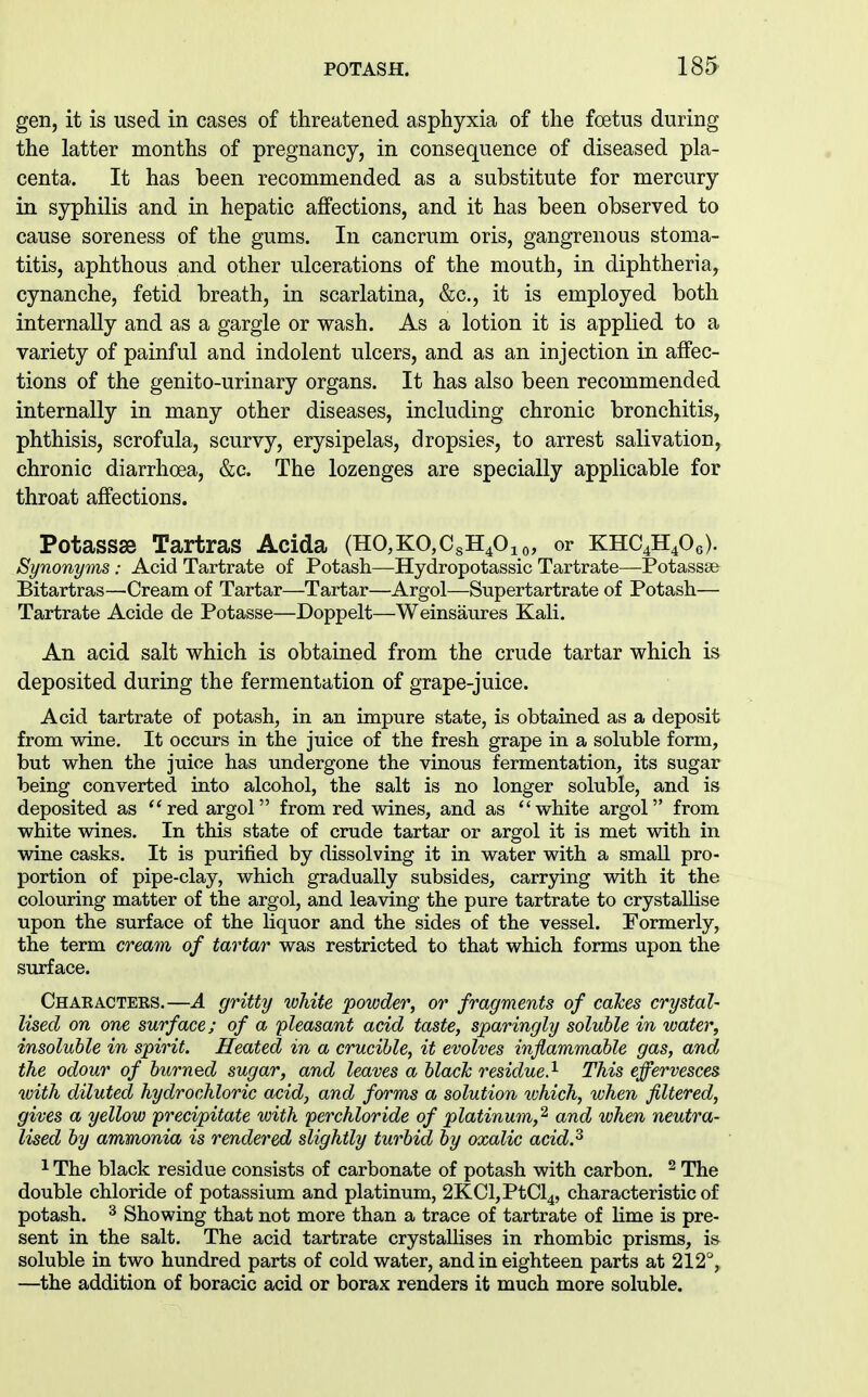 gen, it is used in cases of threatened asphyxia of the foetus during the latter months of pregnancy, in consequence of diseased pla- centa. It has been recommended as a substitute for mercury in syphilis and in hepatic affections, and it has been observed to cause soreness of the gums. In cancrum oris, gangrenous stoma- titis, aphthous and other ulcerations of the mouth, in diphtheria, cynanche, fetid breath, in scarlatina, &c., it is employed both internally and as a gargle or wash. As a lotion it is applied to a variety of painful and indolent ulcers, and as an injection in affec- tions of the genito-urinary organs. It has also been recommended internally in many other diseases, including chronic bronchitis, phthisis, scrofula, scurvy, erysipelas, dropsies, to arrest salivation, chronic diarrhoea, &c. The lozenges are specially applicable for throat affections. Potassse Tartras Acida (HO,KO,CsH40io, or KHC4H4O6). Synonyms: Acid Tartrate of Potash—Hydropotassic Tartrate—Potassse Bitartras—Cream of Tartar—Tartar—Argol—Supertartrate of Potash— Tartrate Acide de Potasse—Doppelt—Weinsaures Kali. An acid salt which is obtained from the crude tartar which is deposited during the fermentation of grape-juice. Acid tartrate of potash, in an impure state, is obtained as a deposit from wine. It occurs in the juice of the fresh grape in a soluble form, but when the juice has undergone the vinous fermentation, its sugar being converted into alcohol, the salt is no longer soluble, and is deposited as ''red argol from red wines, and as white argol from white wines. In this state of crude tartar or argol it is met with in wine casks. It is purified by dissolving it in water with a small pro- portion of pipe-clay, which gradually subsides, carrying with it the colouring matter of the argol, and leaving the pure tartrate to crystallise upon the surface of the liquor and the sides of the vessel. Formerly, the term cream of tartar was restricted to that which forms upon the surface. Chaeacters.—A gritty white 'powder, or fragments of cakes crystal- lised on one surface; of a pleasant acid taste, sparingly soluble in water, insoluble in spirit. Heated in a crucible, it evolves inflammable gas, and the odour of burned sugar, and leaves a black residue.^ This effervesces with diluted hydrochloric acid, and forms a solution which, when filtered, gives a yellow 'precipitate with perchloride of platinum,'^ and when neutra- lised by ammonia is rendered slightly turbid by oxalic acid.^ 1 The black residue consists of carbonate of potash with carbon. ^ The double chloride of potassium and platinum, 2KCl,PtCl4, characteristic of potash. ^ Showing that not more than a trace of tartrate of lime is pre- sent in the salt. The acid tartrate crystallises in rhombic prisms, is soluble in two hundred parts of cold water, and in eighteen parts at 212°, —the addition of boracic acid or borax renders it much more soluble.