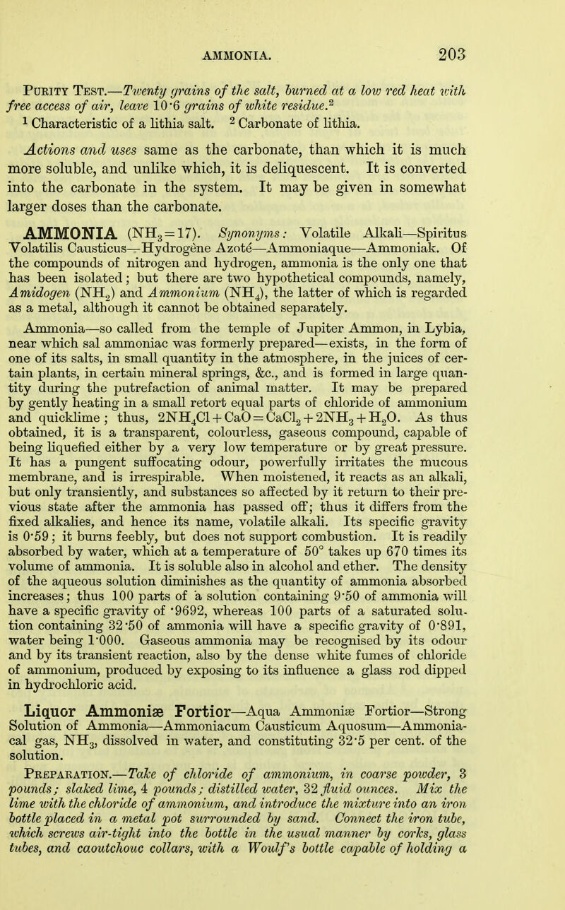 PUEITY Test,—Tiventy grains of the salt, burned at a low red heat with free access of air, leave 10'6 grains of white residue.^ 1 Characteristic of a lithia salt. ^ Carbonate of lithia. Actions and uses same as the carbonate, than which it is much more soluble, and unlike which, it is deliquescent. It is converted into the carbonate in the system. It may be given in somewhat larger doses than the carbonate. AMMONIA (NH3 = 17). Synonyms: Volatile AlkaU—Spiritus Volatilis Causticus—Hydrogene Azot^—Ammoniaque—Ammoniak. Of the compounds of nitrogen and hydrogen, ammonia is the only one that has been isolated; but there are two hypothetical compounds, namely, Amidogen (NH^) and Ammonium (NH4), the latter of which is regarded as a metal, although it cannot be obtained separately. Anunonia—so called from the temple of Jupiter Ammon, in Lybia, near which sal ammoniac was formerly prepared—exists, in the form of one of its salts, in small quantity in the atmosphere, in the juices of cer- tain plants, in certain mineral springs, &c., and is formed in large quan- tity during the putrefaction of animal matter. It may be prepared by gently heating in a small retort equal parts of chloride of ammonium and quicklime ; thus, 2NH4Cl + CaO = CaCl2 + 2NH3 + H20. As thus obtained, it is a transparent, colourless, gaseous compound, capable of being liquefied either by a very low temperature or by great pressure. It has a pungent suffocating odour, powerfully irritates the mucous membrane, and is irrespirable. When moistened, it reacts as an alkali, but only transiently, and substances so affected by it return to their pre- vious state after the ammonia has passed off; thus it differs from the fixed alkalies, and hence its name, volatile alkali. Its specific gravity is 059; it burns feebly, but does not support combustion. It is readily absorbed by water, which at a temperature of 50° takes up 670 times its volume of ammonia. It is soluble also in alcohol and ether. The density of the aqueous solution diminishes as the quantity of ammonia absorbed increases; thus 100 parts of a solution containing 9'50 of ammonia will have a specific gravity of '9692, whereas 100 parts of a saturated solu- tion containing 32*50 of ammonia will have a specific gravity of 0'891, water being I'OOO. Gaseous ammonia may be recognised by its odour and by its transient reaction, also by the dense white fvimes of chloride of ammonium, produced by exposing to its influence a glass rod dipped in hydrochloric acid. Liquor Ammoniae Fortior—Aqua Ammonias Eortior—Strong Solution of Ammonia—Ammoniacum Causticum Aquosum—Ammonia- cal gas, NH3, dissolved in water, and constituting 32'5 per cent, of the solution. Prepaeation.—Take of chloi^ide of ammonium, in coarse poioder, 3 pounds; slaked lime, 4 'pounds; distilled water, 2)2 fluid ounces. Mix the lime with the chloride of ammonium, and introduce the mixture into an iron bottle placed in a metal pot surrounded by sand. Connect the iron tube, which screws air-tight into the bottle in the usual manner by corks, glass tubes, and caoutchouc collars, with a Woulf's bottle capable of holding a