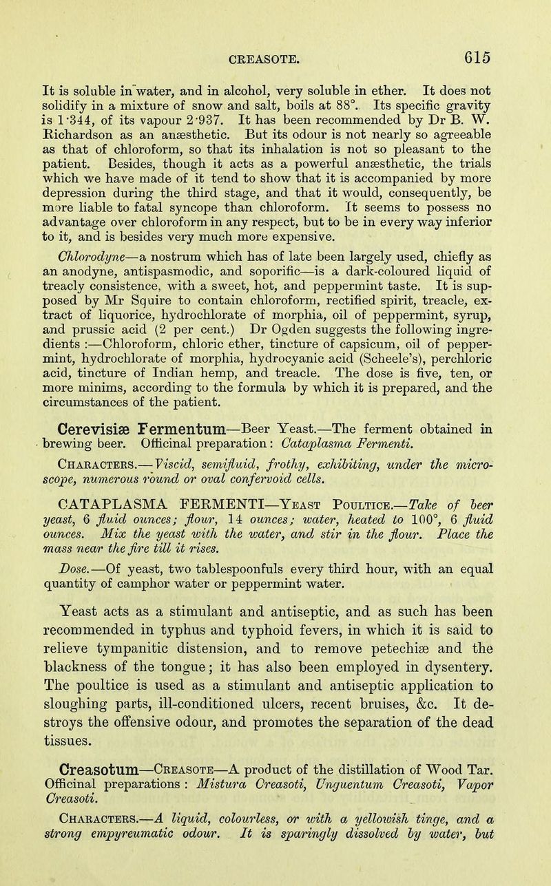 It is soluble in water, and in alcohol, very soluble in ether. It does not solidify in a mixture of snow and salt, boils at 88°. Its specific gravity is 1*344, of its vapour 2-937. It has been recommended by Dr B. W. Eichardson as an anaesthetic. But its odour is not nearly so agreeable as that of chloroform, so that its inhalation is not so pleasant to the patient. Besides, though it acts as a powerful anesthetic, the trials which We have made of it tend to show that it is accompanied by more depression during the third stage, and that it would, consequently, be mare liable to fatal syncope than chloroform. It seems to possess no advantage over chloroform in any respect, but to be in every way inferior to it, and is besides very much more expensive. Chlorodyne—a nostrum which has of late been largely used, chiefly as an anodyne, antispasmodic, and soporific—is a dark-coloured liquid of treacly consistence, with a sweet, hot, and peppermint taste. It is sup- posed by Mr Squire to contain chloroform, rectified spirit, treacle, ex- tract of liquorice, hydrochlorate of morphia, oil of peppermint, syrup, and prussic acid (2 per cent.) Dr Ogden suggests the following ingre- dients :—Chloroform, chloric ether, tincture of capsicum, oil of pepper- mint, hydrochlorate of morphia, hydrocyanic acid (Scheele's), perchloric acid, tincture of Indian hemp, and treacle. The dose is five, ten, or more minims, according to the formula by which it is prepared, and the circumstances of the patient. Cerevisiae Fermentum—Beer Yeast.—The ferment obtained in brewing beer. Officinal preparation: Cataplasma Fermenti. Characters.— Viscid, semifluid, frothy, exhibiting, under the micro- scope, numerous round or oval confervoid cells. CATAPLASMA FERMENTI—Yeast Poultice.—Tayte of leer yeast, 6 fluid ounces; flour, 14 ounces; water, heated to 100°, 6 fluid ounces. Mix the yeast with the water, and stir in the flour. Place the mass near the fire till it rises. Dose.—Of yeast, two tablespoonfuls every third hour, with an equal quantity of camphor water or peppermint water. Yeast acts as a stimulant and antiseptic, and as such has been recommended in typhus and typhoid fevers, in which it is said to relieve tympanitic distension, and to remove petechise and the blackness of the tongue; it has also been employed in dysentery. The poultice is used as a stimulant and antiseptic application to sloughing parts, ill-conditioned ulcers, recent bruises, &c. It de- stroys the offensive odour, and promotes the separation of the dead tissues. CreaSOtum—Creasote—A product of the distillation of Wood Tar. Officinal preparations : Mistura Creasoti, Unguentum Creasoti, Vapor Creasoti. Characters.—A liquid, colourless, or with a yelloivish tinge, and a strong empyreumatic odour. It is sparingly dissolved hy water, but