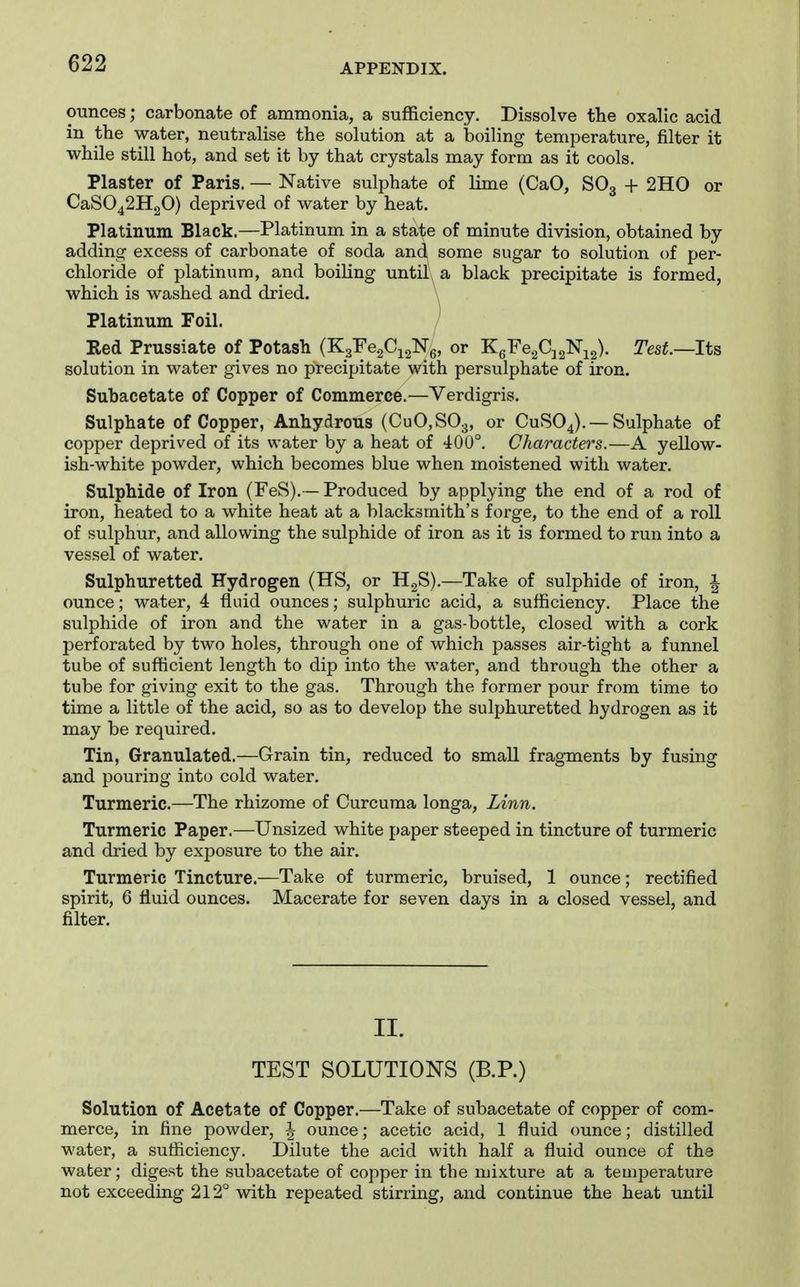 ounces; carbonate of ammonia, a sufficiency. Dissolve the oxalic acid in the water, neutralise the solution at a boiling temperature, filter it while still hot, and set it by that crystals may form as it cools. Plaster of Paris. — Native sulphate of lime (CaO, SO3 + 2H0 or CaS042H20) deprived of water by heat. Platinum Black.—Platinum in a state of minute division, obtained by adding excess of carbonate of soda and\ some sugar to solution of per- chloride of platinum, and boiling until a black precipitate is formed, which is washed and dried. \ Platinum Foil. / Eed Prussiate of Potash (K3re.2Cj2Ng, or KgFe^CjgNis)- Test.—Its solution in water gives no precipitate with persulphate of iron. Subacetate of Copper of Commerce.—Verdigris. Sulphate of Copper, Anhydrous (CuO,S03, or CUSO4). —Sulphate of copper deprived of its water by a heat of 40U°. Characters.—A yellow- ish-white powder, which becomes blue when moistened with water. Sulphide of Iron (FeS).— Produced by applying the end of a rod of iron, heated to a white heat at a blacksmith's forge, to the end of a roll of sulphur, and allowing the sulphide of iron as it is formed to run into a vessel of water. Sulphuretted Hydrogen (HS, or H.^S).—Take of sulphide of iron, 1 ounce; water, 4 fluid ounces; sulphuric acid, a sufficiency. Place the sulphide of iron and the water in a gas-bottle, closed with a cork perforated by two holes, through one of which passes air-tight a funnel tube of sufficient length to dip into the water, and through the other a tube for giving exit to the gas. Through the former pour from time to time a little of the acid, so as to develop the sulphuretted hydrogen as it may be required. Tin, Granulated.—Grain tin, reduced to small fragments by fusing and pouring into cold water. Turmeric.—The rhizome of Curcuma longa. Linn. Turmeric Paper.—Unsized white paper steeped in tincture of turmeric and dried by exposure to the air. Turmeric Tincture.—Take of turmeric, bruised, 1 ounce; rectified spirit, 6 fluid ounces. Macerate for seven days in a closed vessel, and filter. II. TEST SOLUTIONS (B.P.) Solution of Acetate of Copper.—Take of subacetate of copper of com- merce, in fine powder, | ounce; acetic acid, 1 fluid ounce; distilled water, a sufficiency. Dilute the acid with half a fluid ounce of the water; digest the subacetate of copper in the mixture at a temperature not exceeding 212° with repeated stirring, and continue the heat until