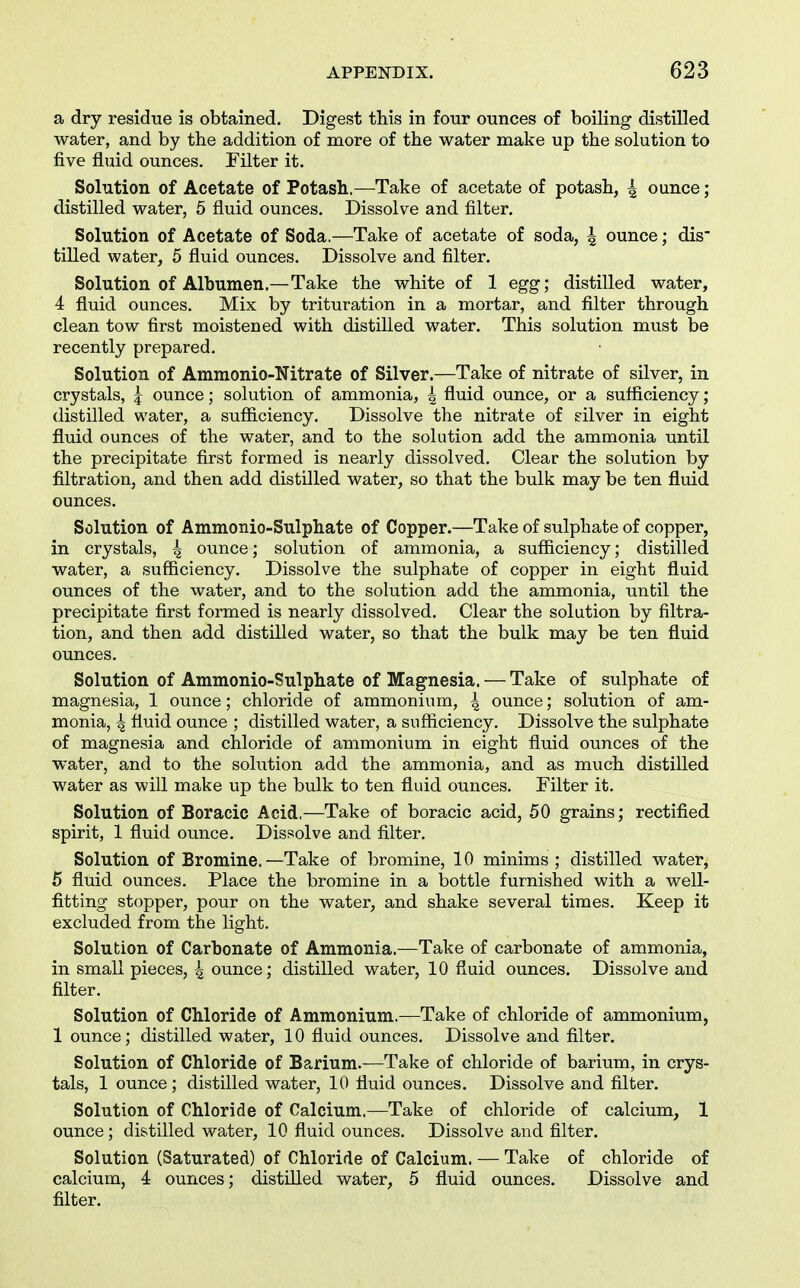 a dry residue is obtained. Digest this in four ounces of boiling distilled water, and by the addition of more of the water make up the solution to five fluid ounces. Filter it. Solution of Acetate of Potash.—Take of acetate of potash, 4 ounce; distilled water, 5 fluid ounces. Dissolve and filter. Solution of Acetate of Soda.—Take of acetate of soda, 4 ounce; dis- tilled water, 5 fluid ounces. Dissolve and filter. Solution of Albumen.—Take the white of 1 egg; distilled water, 4 fluid ounces. Mix by trituration in a mortar, and filter through clean tow first moistened with distilled water. This solution must be recently prepared. Solution of Ammonio-Nitrate of Silver.—Take of nitrate of silver, in crystals, ^ ounce; solution of ammonia, 4 fluid ounce, or a sufliciency ; distilled water, a sufficiency. Dissolve the nitrate of silver in eight fluid ounces of the water, and to the solution add the ammonia until the precipitate first formed is nearly dissolved. Clear the solution by filtration, and then add distilled water, so that the bulk may be ten fluid ounces. Solution of Aramonio-Sulphate of Copper.—Take of sulphate of copper, in crystals, 4 ounce; solution of ammonia, a sufficiency; distilled water, a sufficiency. Dissolve the sulphate of copper in eight fluid ounces of the water, and to the solution add the ammonia, until the precipitate first formed is nearly dissolved. Clear the solution by filtra- tion, and then add distilled water, so that the bulk may be ten fluid ounces. Solution of Ammonio-Sulphate of Magnesia. — Take of sulphate of magnesia, 1 ounce; chloride of ammonium, { ounce; solution of am- monia, 4 fluid ounce ; distilled water, a sufliciency. Dissolve the sulphate of magnesia and chloride of ammonium in eight fluid ounces of the water, and to the solution add the ammonia, and as much distilled water as will make up the bulk to ten fluid ounces. Filter it. Solution of Boracic Acid,—Take of boracic acid, 50 grains; rectified spirit, 1 fluid ounce. Dissolve and filter. Solution of Bromine.—Take of bromine, 10 minims; distilled water, 5 fluid ounces. Place the bromine in a bottle furnished with a well- fitting stopper, pour on the water, and shake several times. Keep it excluded from the light. Solution of Carbonate of Ammonia.—Take of carbonate of ammonia, in small pieces, 4 ounce; distilled water, 10 fluid ounces. Dissolve and filter. Solution of Chloride of Ammonium.—Take of chloride of ammonium, 1 ounce; distilled water, 10 fluid ounces. Dissolve and filter. Solution of Chloride of Barium.—Take of chloride of barium, in crys- tals, 1 ounce; distilled water, 10 fluid ounces. Dissolve and filter. Solution of Chloride of Calcium.—Take of chloride of calcium, 1 ounce ; distilled water, 10 fluid ounces. Dissolve and filter. Solution (Saturated) of Chloride of Calcium. — Take of chloride of calcium, 4 ounces; distilled water, 5 fluid ounces. Dissolve and filter.