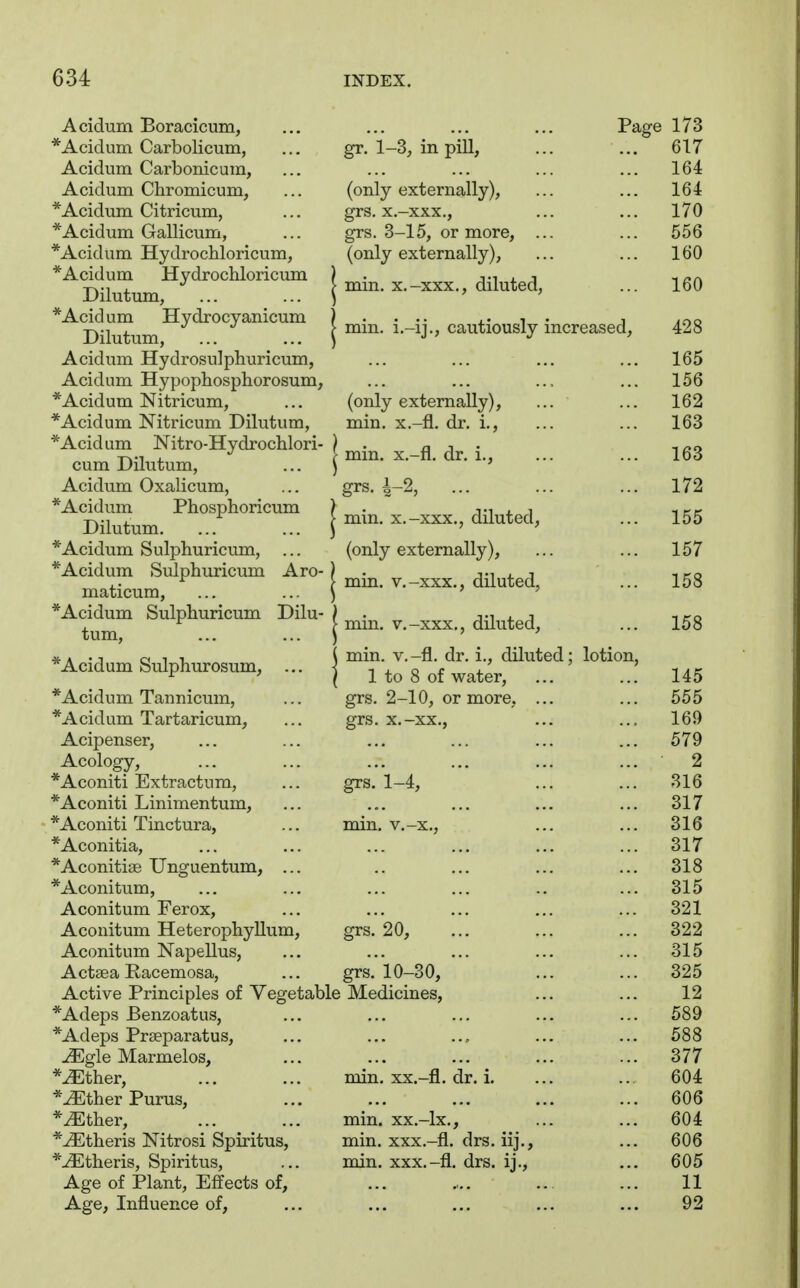 Acidum Boracicum, *Acidum Carbolicum, Acidum Carbonicum, Acidum Chromicum, *Acidum Citricum, *Acidum Gallicum, *Acidum Hydrochloricum, *Acidum Hydrochloricum Dilutum, *Acidum Hydrocyanicum Dilutum, Acidum Hydrosulphuricum, Acidum Hypophosphorosum, *Acidum Nitricum, *Acidum Nitricum Dilutum, *Acidum Nitro-Hydrochlori- cum Dilutum, Acidum Oxalicum, *Acidum Phosphoricum Dilutum. * Acidum Sulphuricum, ... *Acidum Sulphuricum Aro- maticum, *Acidum Sulphuricum Dilu- tum, * Acidum Sulphurosum, .. *Acidum Tannicum, *Acidum Tartaricum, Acipenser, Acology, *Aconiti Extractum, *Aconiti Linimentum, *Aconiti Tinctura, *Aconitia, *Aconiti3e Unguentum, .. *Aconitum, Aconitum Ferox, Aconitum Heterophyllum Aconitum Napellus, Actsea Racemosa, Active Principles of Vegetable *Adeps Benzoatus, *Adeps Praeparatus, JEgle Marmelos, *^ther, *^ther Purus, *^ther, *^theris Nitrosi Spiritus, *^theris, Spiritus, Age of Plant, Effects of. Age, Influence of, Pa, gr. 1-3, in pill, (only externally), grs. x.-xxx., grs. 3-15, or more, (only externally), min. x.-xxx., diluted, min. i.-ij., cautiously increased. (only externally), min. x.-fl. dr. i., min. x.-fl, dr. i., grs. A-2, min. x.-xxx., diluted, (only externally), min. v.-xxx., diluted, min. v.-xxx., diluted, min. v.-fl. dr. i., diluted; lotion, 1 to 8 of water, grs. 2-10, or more grs. x.-xx., grs. 1-4, min. v.-x„ ge grs. 20, grs. 10-30, Medicines, min. XX.-fl. dr. i. min. xx.-lx., min. xxx.-fl. drs. iij. min. xxx.-fl. drs. ij..