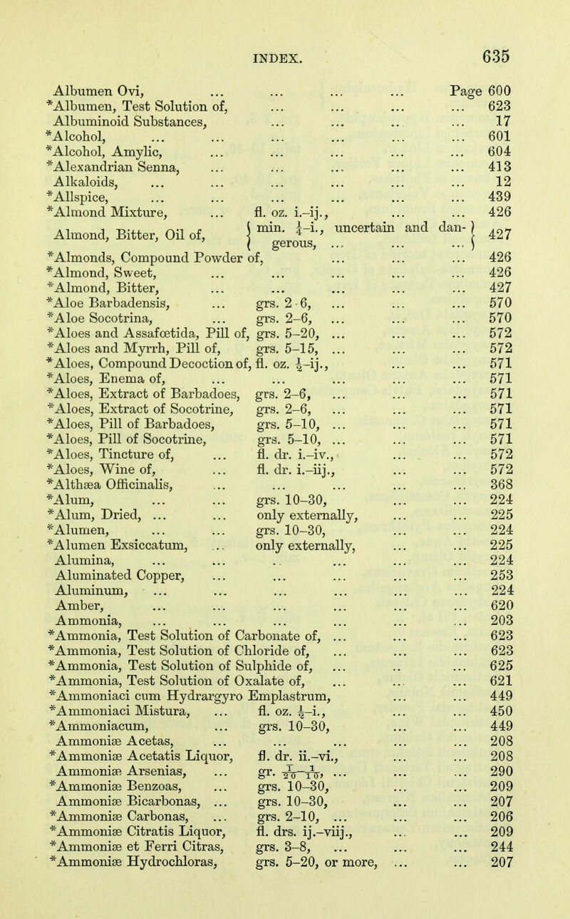 Albumen Ovi, ... ... ... ... Page 600 *Albumen, Test Solution of, ... ... ... ... 623 Albuminoid Substances, ... ... ... ... 17 ^Alcohol, ... ... ... ... ... ... 601 *Alcohol, Amylic, ... ... ... ... ... 604 *Alexanclrian Senna, ... ... .... ... ... 413 Alkaloids, ... ... ... ... ... ... 12 *Allspice, ... ... ... ... ... ... 439 *Almond Mixture, ... fl. oz. i.-ij., ... ... 426 Almond, Bitter, Oil of, j uncertain and dan-) \ gerous, ... ... ... ) *Almonds, Compound Powder of, ... ... ... 426 *Almond, Sweet, ... ... ... ... ... 426 Almond, Bitter, ... ... ... ... ... 427 *Aloe Barbadensis, ... grs. 2 -6, ... ... ... 570 *Aloe Socotrina, ... grs. 2-6, ... ... ... 570 * Aloes and A ssafoetida, Pill of, grs. 5-20, ... ... ... 572 *Aloes and Myrrh, Pill of, grs. 5-15, ... ... ... 572 * Aloes, Compound Decoction of, fl. oz. 4-ij-> ••• ••• 571 *Aloes, Enema of, ... ... ... ... ... 571 *Aloes, Extract of Barbadoes, grs. 2-6, ... ... ... 571 *Aloes, Extract of Socotrine, grs, 2-6, ... ... ... 571 * Aloes, Pill of Barbadoes, grs. 5-10, ... ... ... 571 *Aloes, Pill of Socotrine, grs. 5-10, ... ... ... 571 *Aloes, Tincture of, ... fl. dr. i.-iv., ... ... 572 *Aloes, Wine of, ... fl. dr. i.-iij., ... ... 572 *Altli8ea Ofiicinalis, ... ... ... ... ... 368 *Alum, ... ... grs. 10-30, ... ... 224 * Alum, Dried, ... ... only externally, ... ... 225 *Alumen, ... ... grs. 10-30, ... ... 224 *Alumen Exsiccatum, ... only externally, ... ... 225 Alumina, ... ... .. ... ... ... 224 Aluminated Copper, ... ... ... ... ... 253 Aluminum, ... ... ... ... ... ... 224 Amber, ... ... ... ... ... ... 620 Ammonia, ... ... ... ... ... ... 203 *Ammonia, Test Solution of Carbonate of, ... ... ... 623 *Ammonia, Test Solution of Chloride of, ... ... ... 623 *Ammonia, Test Solution of Sulphide of, ... .. ... 625 *Ammonia, Test Solution of Oxalate of, ... ... ... 621 ^Ammoniaci cum Hydrargyro Emplastrum, ... ... 449 *Ammoniaci Mistura, ... fl. oz. ^-i., ... ... 450 *Ammoniacum, ... grs. 10-30, ... ... 449 Ammonige Acetas, ... ... ... ... ... 208 *Ammoni£e Acetatis Liquor, fl. dr. ii.-vi., ... ... 208 AmmonisB Arsenias, ... gr. -^-tV, ... ... ... 290 *Ammoni8e Benzoas, ... grs. 10-30, ... ... 209 Ammonise Bicarbonas, ... grs. 10-30, ... ... 207 *Ammoni88 Carbonas, ... grs. 2-10, ... ... ... 206 *Ammonise Citratis Liquor, fl. drs. ij.-viij., ... ... 209 *Ammonise et Ferri Citras, grs. 3-8, ... ... ... 244 *Ammoni8e Hydrochloras, grs. 5-20, or more, ... ... 207