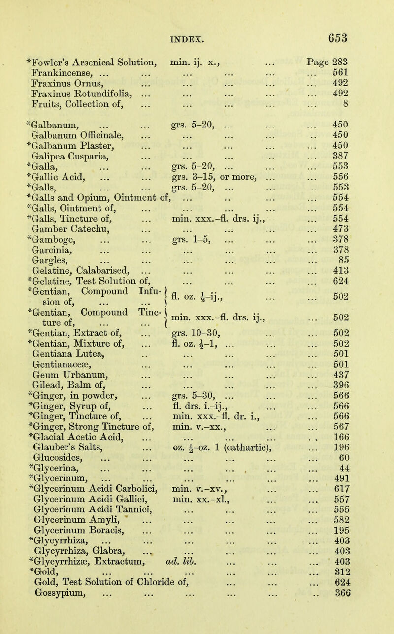 ^Fowler's Arsenical Solution, min. ij.-x., ... Page 283 Frankincense, ... ... ... ... ... ... 561 Fraxinus Ornus, ... ... ... ... ... 492 Fraxinus Rotundifolia, ... ... ... ... ... 492 Fruits, Collection of, ... ... ... ... ... 8 ^Galbanum, ... ... grs. 5-20, ... ... ... 450 Galbanum Officinale, ... ... ... ... .. 450 *Galbanum Plaster, ... ... ... ... ... 450 Galipea Cusparia, ... ... ... .. ... 387 *Galla, ... ... grs. 5-20, ... ... ... 553 *Gallic Acid, ... ... grs. 3-15, or more, ... ... 556 *Galls, grs. 5-20, .. 553 *Galls and Opium, Ointment of, ... .. ... ... 554 *Galls, Ointment of, ... ... ... ... ... 554 *Galls, Tincture of, ... min. xxx.-fl. drs. ij., ... 554 Gamber Catechu, ... ... ... ... ... 473 ■^Gamboge, ... ... grs. 1-5, ... ... ... 378 Garcinia, ... ... ... ... ... ... 378 Gargles, ... ... ... ... ... ... 85 Gelatine, Calabarised, ... ... ... ... ... 413 ^Gelatine, Test Solution of, ... ... ... ... 624 ^Gentian Compound Infu- | g_ sion or, ... ••• ) -4 J ' ^Gentian Compound Tine-j ^.^^ ture of, ... • • • ( *Gentian, Extract of, ... grs. 10-30, ... ... 502 ^Gentian, Mixture of, ... fl. oz. i-l, ... ... ... 502 Gentiana Lutea, .. ... ... ... ... 501 Gentianaceae, ... ... ... ... ... 501 Geum Urbanum, ... ... ... ... ... 437 Gilead, Balm of, ... ... ... ... ... 396 *Ginger, in powder, ... grs. 5-30, ... ... ... 566 *Ginger, Syrup of, ... fl. drs. i.-ij., ... ... 566 *Ginger, Tincture of, ... min. xxx.-li. dr. i., ... 566 *Ginger, Strong Tincture of, min. v.-xx., ... ... 567 *Glacial Acetic Acid, ... ... ... ... ., 166 Glauber's Salts, ... oz. |-oz. 1 (cathartic), ... 196 Glucosides, ... ... ... ... ... ... 60 *Glycerina, ... ... ... .... ... ... 44 *Glycerinum, ... ... ... ... ... ... 491 *Glycerinum Acidi Carbolici, min. v.-xv., ... ... 617 Glycerinum Acidi Gallici, min. xx.-xl., ... ... 557 Glycerinum Acidi Tannici, ... ... ... ... 555 Glycerinum Amyli, ... ... ... ... ... 582 Glycerinum Boracis, ... ... ... ... ... 195 *Glycyrrhiza, ... ... ... ... ... ... 403 Glycyrrhiza, Glabra, ... ... ... ... ... 403 *Glycyrrhiz8e, Extractum, ad. lib. ... ... ... 403 *Gold, ... ... ... ... ... ... 312 Gold, Test Solution of Chloride of, ... ... ... 624