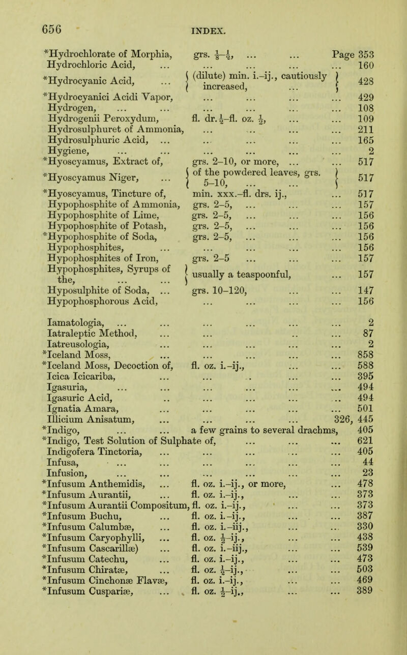 65G *Hydrochlorate of Morphia, grs. -1-4, ... ... Page 353 Hydrochloric Acid, ... ... ... ... ... 160 *Hydrocyanic Acid, ... | ^^'^l^l^^^' ^^^^^^^^^ ] 428 *Hydrocyamci Acidi Vapor, ... ... ... ... 429 Hydrogen, ... ... ... ... ... ... 108 Hydrogenii Peroxydum, fl. dr.^-fl. oz. ^, ... ... 109 Hydrosulphuret of Ammonia, ... .. ... ... 211 Hydrosulphuric Acid, ... ... ... ... ... 165 Hygiene, ... ... ... ... ... ... 2 *Hyoscyamus, Extract of, grs. 2-10, or more, ... ... 517 -Hyoscyamus Niger, ... | the powdered leaves, grs. j *Hyoscyamus, Tincture of, min, xxx.-fl. drs, ij., ... 517 Hypophosphite of Ammonia, grs. 2-5, ... ... ... 157 Hypophosphite of Lime, grs. 2-5, ... ... ... 156 Hypophosphite of Potash, grs. 2-5, ... ... ... 156 ■'Hypophosphite of Soda, grs. 2-5, ... ... ... 156 Hypophosphites, ... ... ... ... ... 156 Hypophosphites of Iron, grs. 2-5 ... ... ... 157 Hypophosphites, Syrups of j ^^^^^j^ ^ teaspoonful, ... 157 Hyposulphite of Soda, ... grs. 10-120, ... ... 147 Hypophosphorous Acid, ... ... ... ... 156 lamatologia, ... ... ... ... ... ... 2 latraleptic Method, ... ... .. ... 87 latreusologia, ... ... ... ... ... 2 ^Iceland Moss, ... ... ... ... ... 858 ^Iceland Moss, Decoction of, fl. oz. i.-ij., ... ... 588 Icica Icicariba, ... ... . ... ... 395 Igasuria, ... ... ... ... ... „, 494 Igasuric Acid, .. ... ... ... .. 494 Ignatia Amara, ... ... ... ... ... 501 lUicium Anisatum, ... ... ... ... 326, 445 *Indigo, ... ... a few grains to several drachms, 405 *Indigo, Test Solution of Sulphate of, ... ... ... 621 Indigofera Tinctoria, ... ... ... ... ... 405 Infusa, ... ... ... ... ... ... 44 Infusion, ... ... ... ... ... ... 23 *Infusum Anthemidis, ... fl. oz. i.-ij., or more, ... 478 *Infusum Aurantii, ... fl. oz, i.-ij., ... ... 373 *Infusum Aurantii Compositum, fl. oz. i.-ij., ... ... 373 *Infusum Buchu, ... fl. oz. i.-ij., ... ... 387 *Infusum Calumbse, ... fl. oz, i.-iij., ... ... 330 *Infusum Caryophylli, ,.. fl. oz. ^-ij., ... ... 438 *Infusum Cascarillae) ... fl. oz. i.-iij., ... ... 539 *Infusum Catechu, ... fl. oz. i.-ij., ... ... 473 *Infusum Chiratae, ... fl. oz, ^-ij-, ••• ••• 503 *Infusum Cinchonse Flavse, fl. oz, i.-ij., ... ... 469 *Infusum Cusparise, ... fl. oz, |-ij., ... ... 389