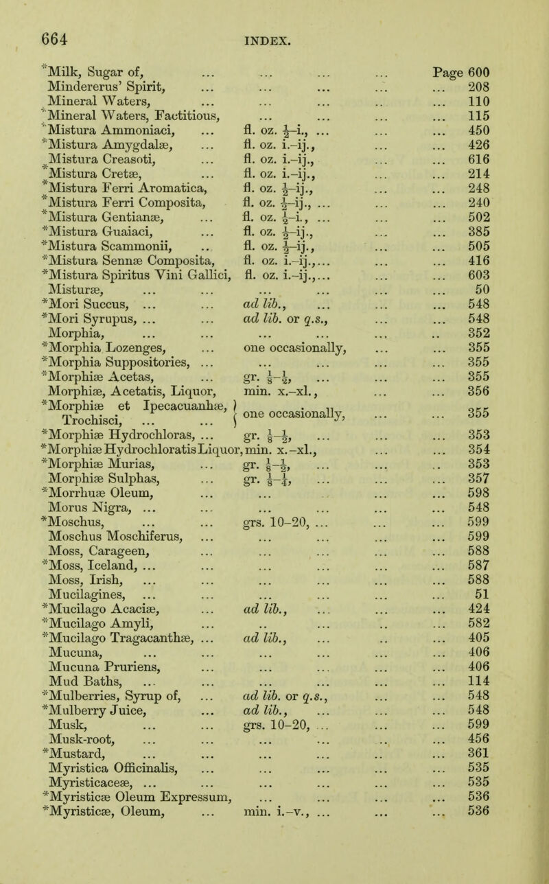 Milk, Sugar of, ... ... ... ... Page 600 Mindererus'Spirit, ... ... ... ... ... 208 Mineral Waters, ... ... ... .. ... 110 Mineral Waters, Factitious, ... ... ... ... 115 ' Mistura Ammoniaci, ... fl. oz. ^i., ... ... ... 450 'Mistura Amygdalae, ... fl. oz. i.-ij., ... ... 426 ^Mistura Creasoti, ... fl. oz. i.-ij., ... ... 616 Mistura Cretse, ... fl. oz. i.-ij., ... ... 214 ''Mistura Ferri Aromatica, fl. oz, ^ij., ... ... 248 * Mistura Ferri Composita, fl. oz. |-ij., ... ... ... 240 *Mistura Gentianse, ... fl. oz. ^-i-, ••- ... ... 502 *Mistura Guaiaci, ... fl. oz. ^-ij., ... ... 385 ■^Mistura Scammonii, .. fl. oz. ^-ij., ... ... 505 Mistura Sennse Composita, fl. oz. i.-ij.,... ... ... 416 *Mistura Spiritus Vini Gallici, fl. oz. i.-ij.,... ... ... 603 Misturae, ... ... ... ... ... ... 50 *Mori Succus, ... ... adlib., ... ... ... 548 *Mori Syrupus, ... ... ad lib. or q.s., ... ... 548 Morphia, ... ... ... ... ... .. 352 ''Morphia Lozenges, ... one occasionally, ... ... 355 '•'Morphia Suppositories, ... ... ... ... ... 355 Morphise Acetas, ... gr. ... ... ... 355 Morphias, Acetatis, Liquor, min. x.-xl., ... ... 356 *Morphi8e et Ipecacuanhae, } • n ocr Trochisci, .. ... ' ^ one occasionally, 355 *Morphiae Hydrochloras, ... gr. ... ... ... 353 *MorphiaeHydrochloratisLiquor,min. x.-xl., ... ... 354 *Morphi£e Murias, ... gr. g-J, ... ... .. 353 Morphiae Sulphas, ... gr. ^-j, ... ... ... 357 Morrhuae Oleum, ... ... ... ... 698 Morus Nigra, ... ... ... ... ... ... 548 *Moschus, ... ... grs. 10-20, ... ... ... 599 Moschus Moschiferus, ... ... ... ... ... 599 Moss, Carageen, ... ... ... ... ... 588 *Moss, Iceland, ... ... ... ... ... ... 587 Moss, Irish, ... ... ... ... ... ... 588 Mucilagines, ... ... ... ... ... ... 51 *Mucilago Acacise, ... ad lib., ... ... ... 424 Mucilago Amyli, ... .. ... .. ... 582 Mucilago Tragacanthae, ... ad lib., ... .. ... 405 Mucuna, ... ... ... ... ... ... 406 Mucuna Pruriens, ... ... ... ... ... 406 Mud Baths, ... ... ... ... ... ... 114 '■'Mulberries, Syrup of, ... ad lib. or q.s., ... ... 548 'Mulberry Juice, ... ad lib., ... ... ... 548 Musk, ... ... grs. 10-20, .. ... ... 599 Musk-root, ... ... ... ... .. ... 456 ^Mustard, ... 361 Myristica Ofiicinalis, ... ... ... ... ... 535 Myristicaceae, ... ... ... ... ... ... 535 *Myristicae Oleum Expressum, ... ... ... ... 536 ^Myristicse, Oleum, ... min. i.-v., ... ... ... 536