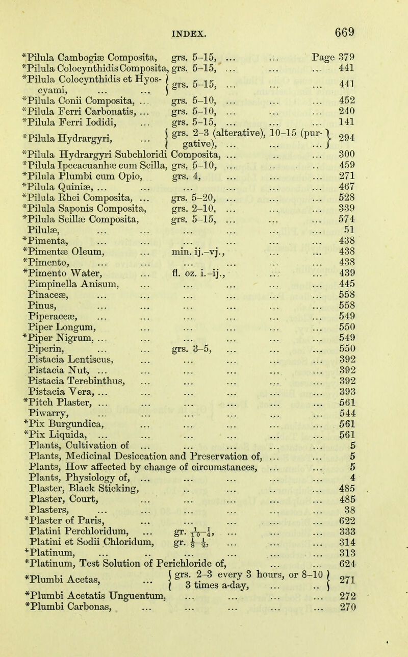 *Pilula Cambogise Composita, grs. 5-15, ... ... Page 379 *Pilula Colocynthidis Composita grs. 5-15, ... 441 *Pilula Colocyntliidis et Hyos- ( grs. 5—15, 441 cyami, ... ... J Pilula Conn Composita, ... grs. 5-10, ... 452 Pilula xterri Carbonatis, ... grs. 5-10, ... 240 *Pilula Ferri lodidi. grs. 5-15, ... 141 * Pilula Hydrargyri, ... | grs. 2-3 (alterative), 10-15 (pur- 'I gative), ... ... ...J - 294 ^^Pilula Hydrargyri Subchloridi Composita, ... 300 *PilulaIpecacuanhsecum Scilla, grs. 5-10, ... 459 *Pilula Plumbi cum Opio, grs. 4, 271 *Pilula Quiniae, ... 467 *Pilnla Rhei Composita, ... grs. 5-20, ... 528 *Pilula Saponis Composita, grs. 2-10, ... 339 *Pilula ScillEe Composita, grs, 5-15, ... 574 Pilulse, 51 *Pimenta, 438 *Piment£e Oleum, min. ij.-vj.. 438 *Pimento, 438 *Pimento Water, fl. oz. i.-ij.. 439 Pimpinella Anisum, 445 Pinaceas, 558 Pinus, 558 Piperacese, 549 Piper Longum, *Piper Nigrum, ... 550 549 Piperin, grs. 3-5, 550 Pistacia Lentiscus, 392 Pistacia Nut, ... 392 Pistacia Terebinthus, 392 Pistacia Vera, ... 393 *Pitch Plaster, ... 561 Piwarry, *Pix Burgundica, 544 561 *Pix Liquida, ... 561 Plants, Cultivation of ... 5 Plants, Medicinal Desiccation and Preservation of, ... 5 Plants, How affected by change of circumstances. 5 Plants, Physiology of, ... 4 Plaster, Black Sticking, 485 Plaster, Court, 485 Plasters, 38 *Plaster of Paris, 622 Platini Perchloridum, gr. ■•• gr. i-i 333 Platini et Sodii Chloridum, 314 ^Platinum, 313 *Platinum, Test Solution of Perichloride of, 624 *Plumbi Acetas, ^ grs. 2-3 every 3 hours, or 8-10 j [ 3 times a-day, ... .. j 271 *Plumbi Acetatis Unguentum, 272 *Plumbi Carbonas, 270