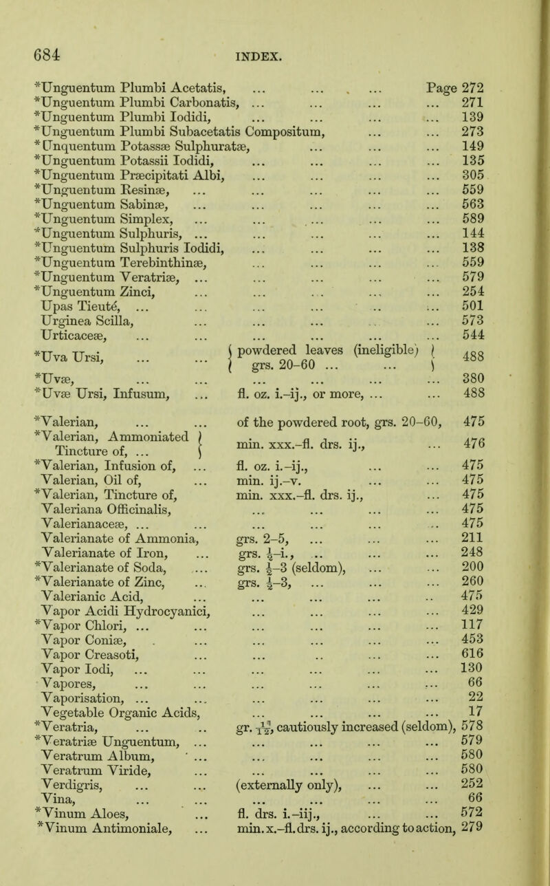 *Unguentum Plumbi Acetatis, ... ... . ... Page 272 *Unguentum Plumbi Carbonatis, ... ... ... ... 271 *Unguentum Plumbi lodidi, ... ... ... ... 139 *Unguentum Plumbi Subacetatis Compositum, ... ... 273 *tTnquentum Potassse Sulphuratae, ... ... ... 149 *Unguentum Potassii lodidi, ... ... ... ... 135 *Unguentum Praecipitati Albi, ... ... ... ... 305 *Ungueritum Resinse, ... ... ... ... ... 559 *Unguentum Sabinse, ... ... ... ... ... 563 *Unguentum Simplex, ... ... ... ... ... 589 ■*Unguentum Sulphuris, ... ... ... ... ... 144 *Unguentum Sulphuris lodidi, ... ... ... ... 138 *Unguentura Terebinthinse, ... ... ... ... 559 *Unguentum Veratriae, ... ... ... ... ... 579 *Unguentum Zinci, ... ... . . ... ... 254 Upas Tieut^ ... ... ... ... .. ... 501 Urginea Scilla, ... ... ... ... 573 Urticaceae, ... ... ... ... ... ... 544 *UvaUrsi, j powdered leaves (ineligible) j ' I grs. 20-60 ... ... \ *Uvffi, ^ 380 *Uvse Ursi, Infusum, ... fl. oz. i.-ij., or more, ... ... 488 *Valerian, ... ... of the powdered root, grs. 20-60, 475 *Valerian, Ammoniated ) . n j •• a^r Tincture of, ... [ - *Valerian, Infusion of, ... fl. oz. i.-ij,, ... ... 475 Valerian, Oil of, ... min, ij.-v. ... ... 475 *Valerian, Tincture of, min. xxx.-fl. drs. ij., ... 475 Valeriana Officinalis, ... ... ... ... 475 ValerianaceEe, ... ... ... ... ... .. 475 Valerianate of Ammonia, grs. 2-5, ... ... ... 211 Valerianate of Iron, ... grs. .. ... ••• 248 *Valerianate of Soda, ... grs. 4-3 (seldom), ... ... 200 * Valerianate of Zinc, ... grs. ^-3, ... ••• ••• 260 Valerianic Acid, ... ... ... ... .. 475 Vapor Acidi Hydrocyanici, ... ... ... ... 429 *Vapor Chlori, ... ... ... ... ... ... 117 Vapor Conise, ... ... ... ... ... 453 Vapor Creasoti, ... ... .. ... ... 616 Vapor lodi, ... ... ... ... ... ... 130 Vapores, ... ... ... ... ... ... 66 Vaporisation, ... ... ... ... ... ... 22 Vegetable Organic Acids, ... ... ... ... 17 *Vera,tria, ... .. gr. -^^^ cautiously increased (seldom), 578 *Veratri8e Unguentum, ... ... ... ... ... 579 Veratrum Album, ... ... ... ... ... 580 Veratrum Viride, ... ... ... ... ... 580 Verdigris, ... ... (externally only), ... ... 252 Vina, ... ... ... ... ... ... 66 *Vinum Aloes, ... fl. drs. i.-iij., ... ... 572 * Vinum Antimoniale, ... min. x.-fl. drs. ij., according to action, 279