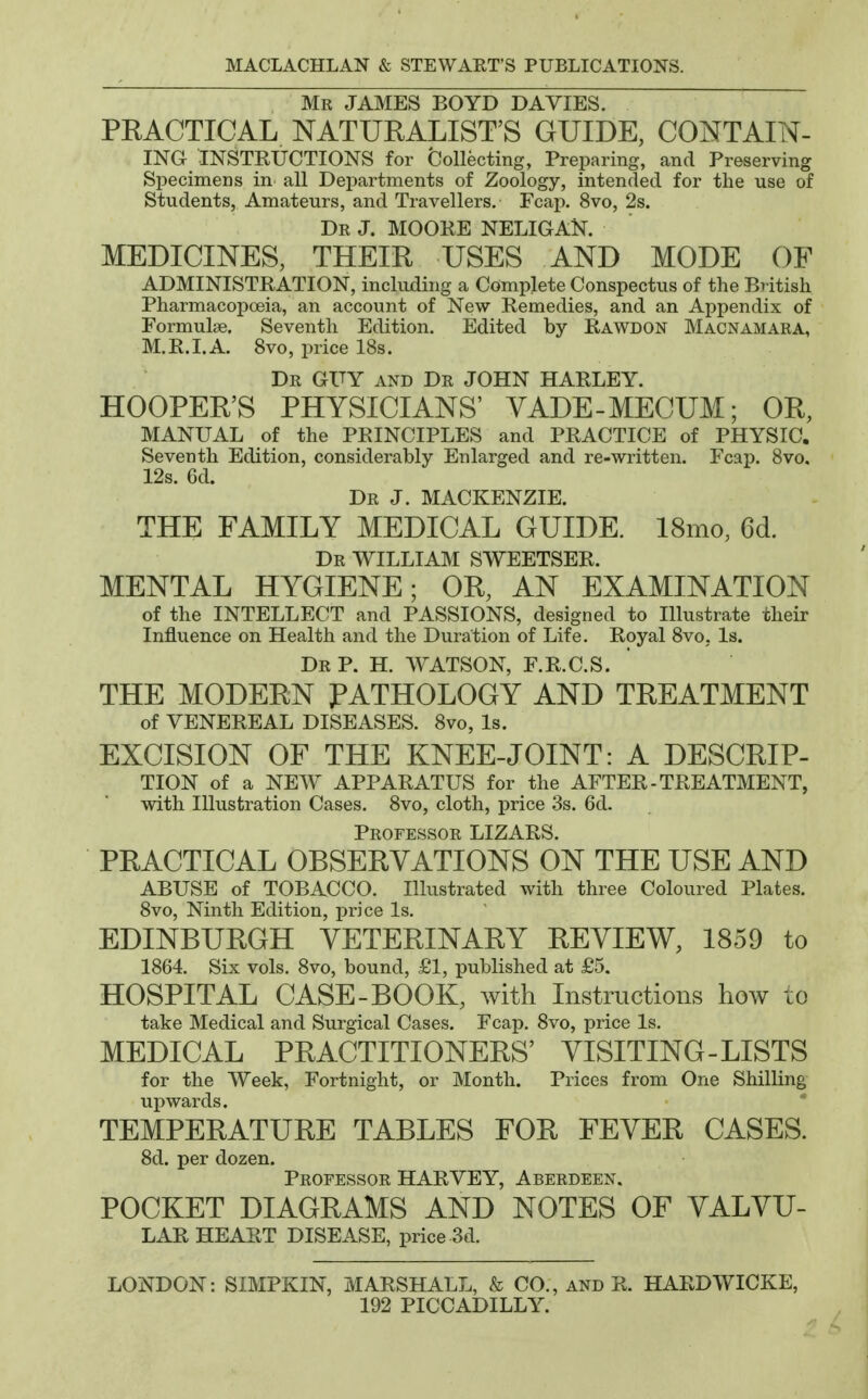 Mr JAMES BOYD DA VIES. PRACTICAL NATURALIST'S GUIDE, CONTAIN- ING instructions for Collecting, Preparing, and Preserving Specimens in all Departments of Zoology, intended for the use of Students, Amateurs, and Travellers, Fcap. 8vo, 2s. Dr J. MOORE NELIGAN. MEDICINES, THEIR USES AND MODE OF ADMINISTRATION, including a Complete Conspectus of the BT-itish PharmacopcBia, an account of New Remedies, and an Appendix of Formulae. Seventh Edition. Edited by Rawdon Macnamara, M.R.I.A. 8vo, price 18s. Dr guy and Dr JOHN HARLEY. HOOPER'S PHYSICIANS' VADE-MECUM; OR, MANUAL of the PRINCIPLES and PRACTICE of PHYSIC. Seventh Edition, considerably Enlarged and re-written. Fcap. Bvo. 12s. 6d. Dr J. MACKENZIE. THE FAMILY MEDICAL GUIDE. 18mo, 6d. Dr WILLIAM SWEETSER. MENTAL HYGIENE; OR, AN EXAMINATION of the INTELLECT and PASSIONS, designed to Illustrate their Influence on Health and the Duration of Life. Royal 8vo, Is. Dr p. H. WATSON, F.R.C.S. THE MODERN PATHOLOGY AND TREATMENT of VENEREAL DISEASES. 8vo, Is. EXCISION OF THE KNEE-JOINT: A DESCRIP- TION of a NEW APPARATUS for the AFTER-TREATMENT, with Illustration Cases. 8vo, cloth, price 3s. 6d. Professor LIZARS. PRACTICAL OBSERVATIONS ON THE USE AND ABUSE of TOBACCO. Illustrated with three Coloured Plates. 8vo, Ninth Edition, price Is, EDINBURGH VETERINARY REVIEW, 1859 to 1864. Six vols, 8vo, bound, £1, j)ublished at £5. HOSPITAL CASE-BOOK, with Instructions how to take Medical and Surgical Cases. Fcap, 8vo, price Is, MEDICAL PRACTITIONERS' VISITING-LISTS for the Week, Fortnight, or Month. Prices from One Shilling upwards. TEMPERATURE TABLES FOR FEVER CASES. 8d. per dozen. Professor HARVEY, Aberdeen. POCKET DIAGRAMS AND NOTES OF VALVU- LAR heart DISEASE, price 3d, LONDON: SIMPKIN, MARSHALL, & CO,, and R. HARDWICKE, 192 PICCADILLY.