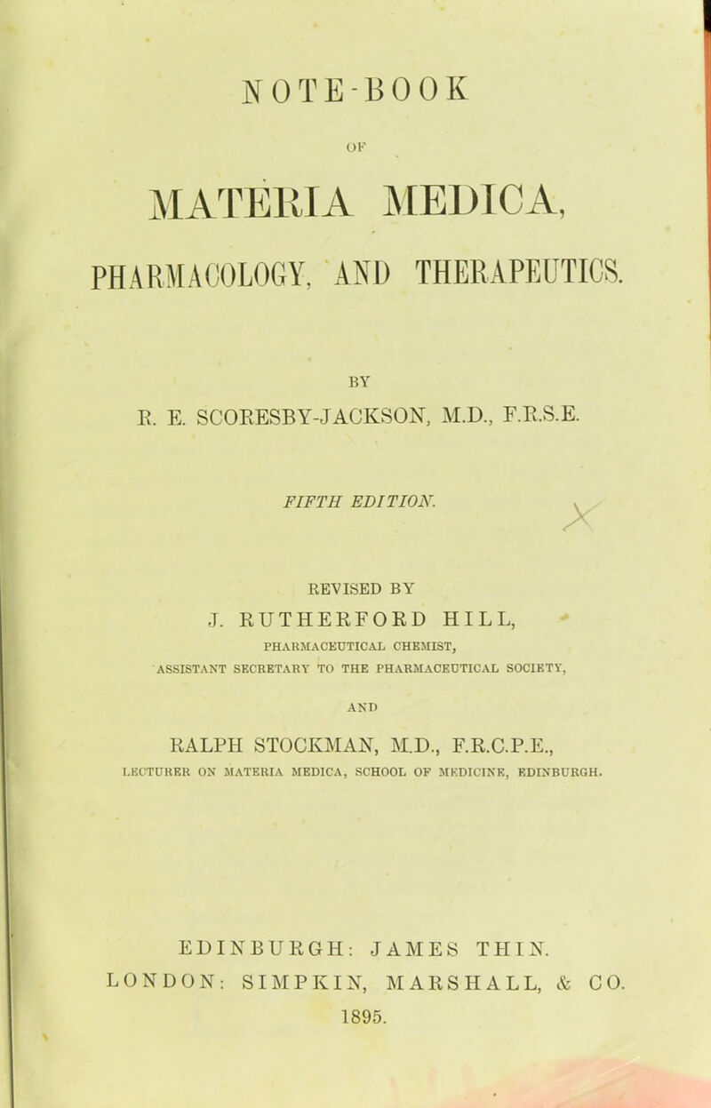 ]y 0 T E - B 0 0 K OK MATERIA j\[El)ICA, PHARMACOLOGY, AND THERAPEUTICS. BY R. E. SCORESBY-JACKSON, M.U., F.R.S.E. FIFTH EDITION. REVISED BY J. RUTHERFORD HILL, PHAKMACEDTICAL CHEMIST, ASSISTANT SECRETARY TO THE PHARMACEDTICAL SOCIETY, AND RALPH STOCKMAN, M.D., F.R.C.P.E., I.ECTURER ON MATERIA MEDICA, SCHOOL OF MEDICINE, EDINBURGH. EDINBURGH: JAMES THIN. LONDON: SIMP KIN, MARSHALL, & CO. 1895.