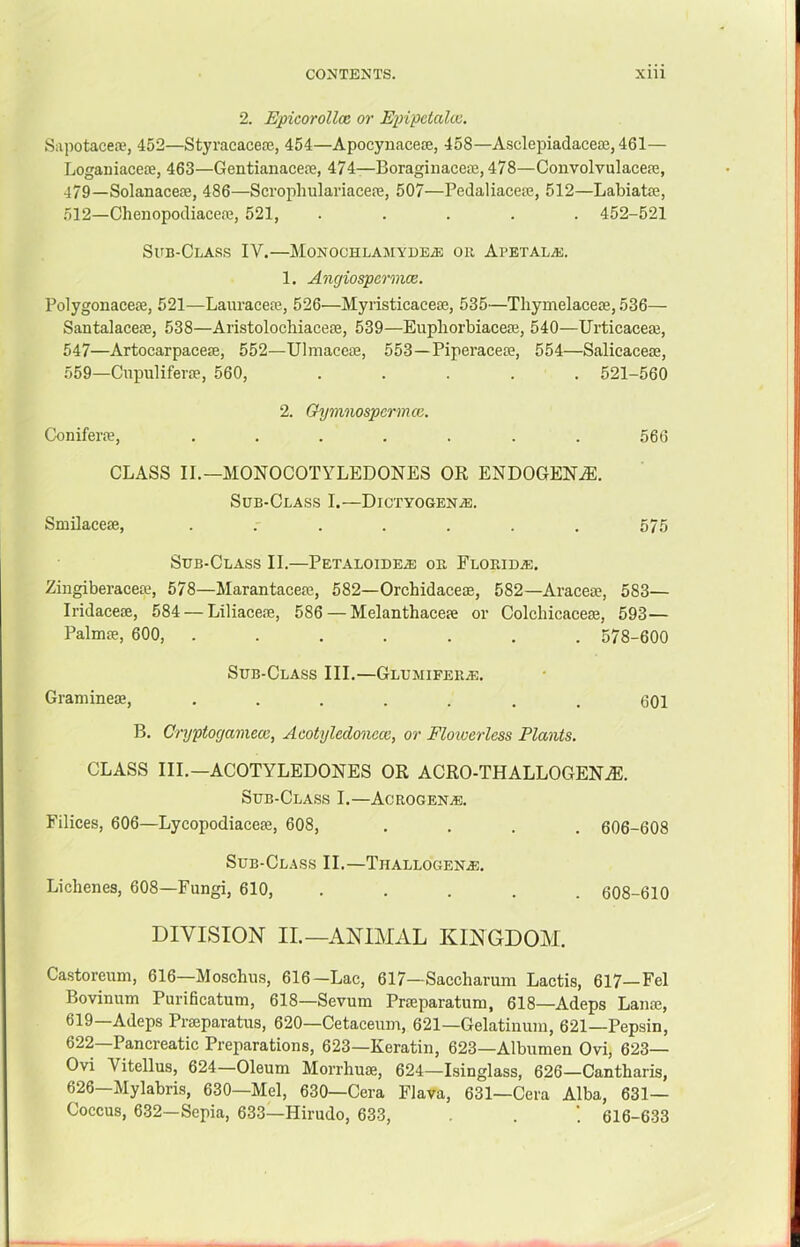 2. Epicorollce or EixipetaUo. Siipotacea*, 452—Styracacere, 454—Apocynacece, 458—Asclepiadaceae, 461— Loganiacete, 463—Gentianacere, 474—Boraginacene, 478—Convolvulacere, 479—Solanaceffi, 486—Scrophulariacere, 507—Pedaliacea;, 512—Labiate, 512—Chenopodiaceoe, 521, ..... 452-521 Sub-Class IV,—MoNOOHLAMYDEiE on Apetalas. 1. Angiospermce. Polygonacese, 521—Lauraceaj, 526—Myristicacea3, 535—Tliymelaceas, 536— Santalacete, 538—Aristolocbiaceffi, 539—Eupborbiaceffi, 540—Urticaceai, 547—Artocarpacese, 552—Ulmaccte, 553—PiperacetB, 554—Salicacese, 559—Cnpuliferse, 560, ..... 521-560 2. Oymnospermce. Coniferre, ....... 566 CLASS II.—MONOCOTYLEDONES OR ENDOGEN.®. Sub-Class I.—Dictyogen^e. Smilaceffi, 575 Sub-Class II.—Petaloidea) oe FLORiDiE. Zingiberacere, 578—Marantacere, 582—Orchidaceae, 582—Araceae, 583— Iridaceae, 584 — Liliaceae, 586 — Melanthaceae or Colchicaceae, 593— Palmae, 600, ....... 578-600 Sub-Class III.—Glumifera:. Graniineae, ....... 601 B. Cryptogamccc, Acotyledonccc, or Floioerless Plants. CLASS III.—ACOTYLEDONES OR ACRO-THALLOGENjE. Sub-Class I.—Acrogena:. Filices, 606—Lycopodiaceae, 608, .... 606-608 Sub-Cl.\ss II.—Thallogena:, Lichenes, 608—Fungi, 610, ..... 608-610 DIVISION II.—ANIMAL KINGDOM. Castoreum, 616—Moschus, 616—Lac, 617—Saccharum Lactis, 617—Fel Bovinum Purificatum, 618—Sevum Praeparatum, 618—Adeps Lanae, 619—Adeps Prasparatus, 620—Cetacemn, 621—Gelatinum, 621—Pepsin, 622—Pancreatic Preparations, 623—Keratin, 623—Albumen Ovi, 623— Ovi Vitellus, 624—Oleum Morrhuae, 624—Isinglass, 626—Cantharis, 626—Mylabris, 630—Mel, 630—Cera Flava, 631—Cera Alba, 631- Coccus, 632—Sepia, 633—Hirudo, 633, . ’. 616-633