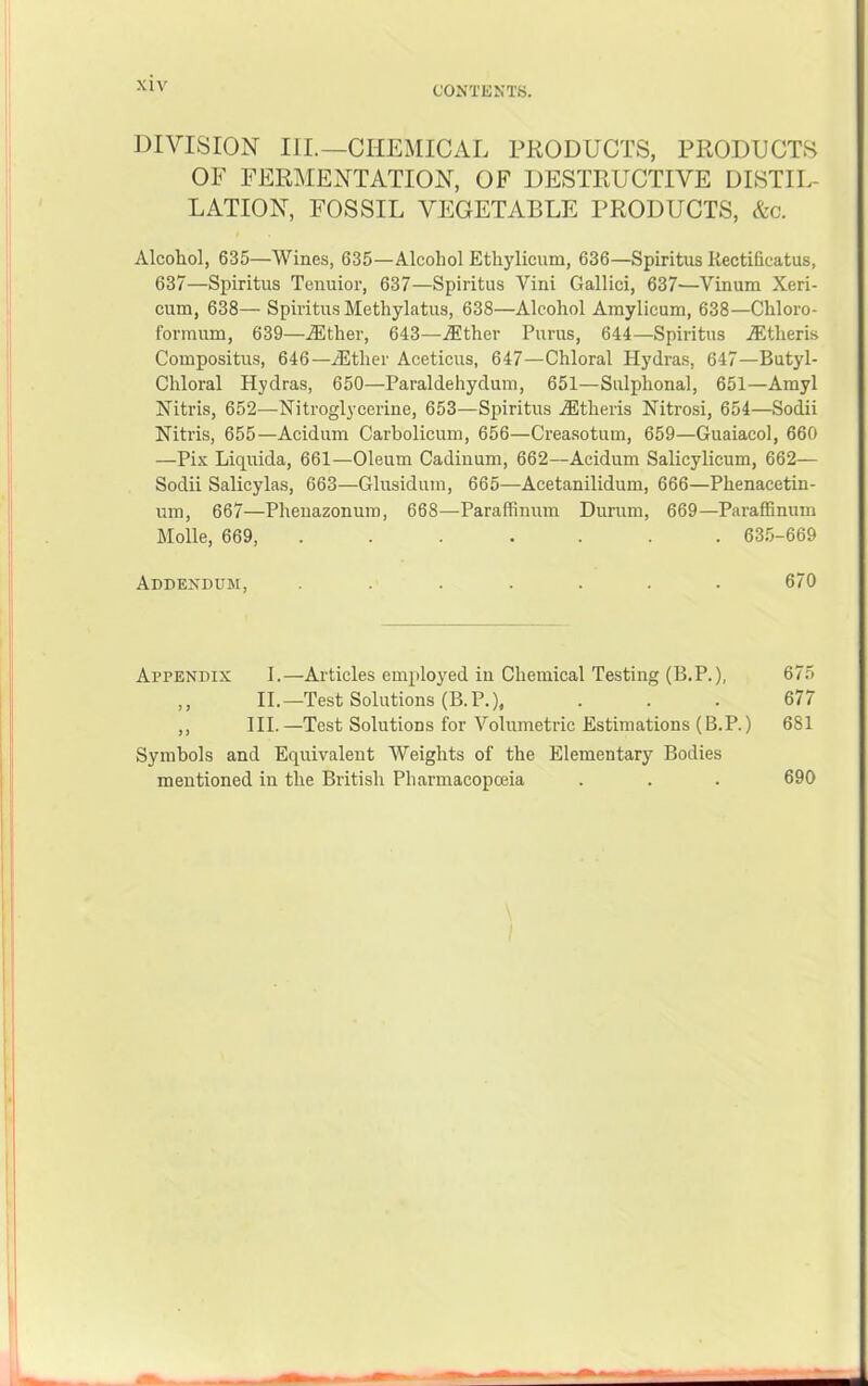 DIVISION III.—CHEMICAL PRODUCTS, PRODUCTS OF FERMENTATION, OF DESTRUCTIVE DISTIL- LATION, FOSSIL VEGETABLE PRODUCTS, &c. Alcohol, 635—Wines, 635—Alcohol Ethylicum, 636—Spiritus Kectificatus, 637—Spiritus Tenuior, 637—Spiritus Vini Gallici, 637—Vinum Xeri- cum, 638— Spiritus Methylatus, 638—Alcohol Amylicum, 638—Chloro- formum, 639—.®ther, 643—.ffither Purus, 644—Spiritus Altheris Coinpositus, 646—Alther Aceticus, 647—Chloral Hydras, 647—Butyl- Chloral Hydras, 650—Paraldehydum, 651—Sulphonal, 651—Amyl Nitris, 652-—Nitroglycerine, 653—Spiritus .ffltheris Nitrosi, 654—Sodii Nitris, 655—Acidum Carbolicum, 656—Creasotum, 659—Cuaiacol, 660 —Pix Liquida, 661—Oleum Cadinum, 662—Acidum Salicylicum, 662— Sodii Salicylas, 663—Clusidum, 665—Acetanilidum, 666—Phenacetin- um, 667—Pheuazonuro, 668—Paraffinum Durum, 669—Paraffinum Molle, 669, ....... 63,5-669 Addendum, ....... 670 Appendix I.—Articles employed in Chemical Testing (B.P.), 675 ,, II.—Test Solutions (B.P.), . . . 677 ,, III.—Test Solutions for Volumetric Estimations (B.P.) 681 Symbols and Equivalent Weights of the Elementary Bodies mentioned in the British Pharmacopoeia . . . 690