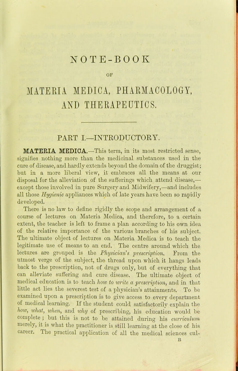NOTE-BOOK OF MATERIA MEDICA, PHARMACOLOGY, AND THERAPEQTICS. PART I.—INTRODUCTORY. MATERIA MEDICA.—This term, in its most restricted sense, signifies nothing more than the medicinal substances used in the cure of disease, and hardly extends beyond the domain of the druggist; but in a more liberal view, it embraces all the means at our disposal for the alleviation of the sufferings which attend disease,— except those involved in pure Surgery and Midwifery,—and includes all those Hygienic appliances which of late years have been so rapidly developed. There is no law to define rigidly the scope and arrangement of a course of lectures on Materia Medica, and therefore, to a certain extent, the teacher is left to frame a plan according to his own idea of the relative importance of the various branches of his subject. The ultimate object of lectures on Materia Medica is to teach the legitimate use of means to an end. The centre around which the lectures are grouped is the Physician's prescription. From the utmost verge of the subject, the thread upon which it hangs leads back to the prescription, not of drugs only, but of everything that can alleviate suffering and cure disease. The ultimate object of medical education is to teach how to write a prescription, and in that little act lies the severest test of a physician’s attainments. To be examined upon a prescription is to give access to every department of medical learning. If the student could satisfactorily explain the how, what, when, and why of prescribing, his education would be complete ; but this is not to be attained during his cxhrriculum merely, it is what the practitioner is still learning at the close of his career. The practical application of all the medical sciences cul- B