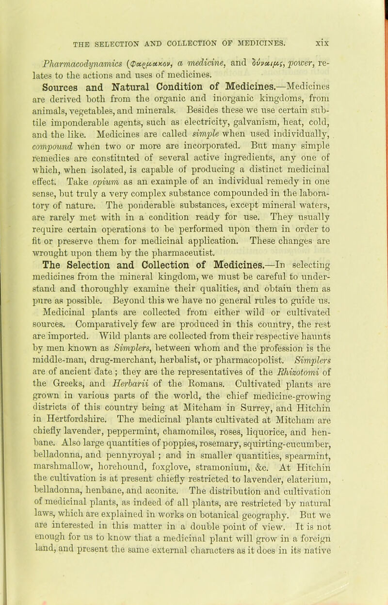 Pharmacodynamics a medicine, and ^vvoti/^cs, power, re- lates to the actions and uses of medicines. Sources and Natural Condition of Medicines.—Medicines are derived both from the organic and inorganic kingdoms, from animals, vegetables, and minerals. Besides these we use certain sub- tile imponderable agents, such as electricity, galvanism, heat, cold, and the like. Medicines are called simple when used individually, compound when two or more are incorporated. But many simple remedies are constituted of several active ingredients, any one of which, when isolated, is capable of producing a distinct medicinal effect. Take opium as an example of an individual remedy in one sense, but truly a very complex substance compounded in the labora- tory of nature. The ponderable substances, except mineral waters, are rarely met with in a condition ready for use. They usually require certain operations to be performed upon them in order to fit or preserve them for medicinal application. These changes are wrought upon them by the pharmaceutist. The Selection and Collection of Medicines.—In selecting medicines from the mineral kingdom, we must be careful to under- stand and thoroughly examine their qualities, and obtain them as pure as possible. Beyond this we have no general rules to guide us. Medicinal plants are collected from either wild or cultivated sources. Comparatively few are produced in this country, the rest are imported. Wild plants are collected from their respective haunts by men known as Simplers, between whom and the profession is the middle-man, drug-merchant, herbalist, or pharmacopolist. Simplers are of ancient date ; they are the representatives of the BImotomi of the Greeks, and Herbarii of the Romans. Cultivated plants are grown in various parts of the world, the chief medicine-growing districts of this country being at Mitcham in Surrey, and Hitchin in Hertfordshire. The medicinal plants cultivated at Mitcham are chiefly lavender, peppermint, chamomiles, roses, liquorice, and hen- bane. Also large quantities of poppies, rosemary, squirting-cucumber, belladonna, and pennyroyal ; and in smaller quantities, spearmint, marshmallow, horehound, foxglove, stramonium, &c. At Hitchin the cultivation is at present chiefly restricted to lavender, elaterium, belladonna, henbane, and aconite. The distribution and cultivation of medicinal plants, as indeed of all plants, are restricted by natural laws, which are explained in works on botanical geography. But we are interested in this matter in a double point of view. It is not enough for us to know that a medicinal plant will grow in a foreign land, and present the same external characters as it does in its native