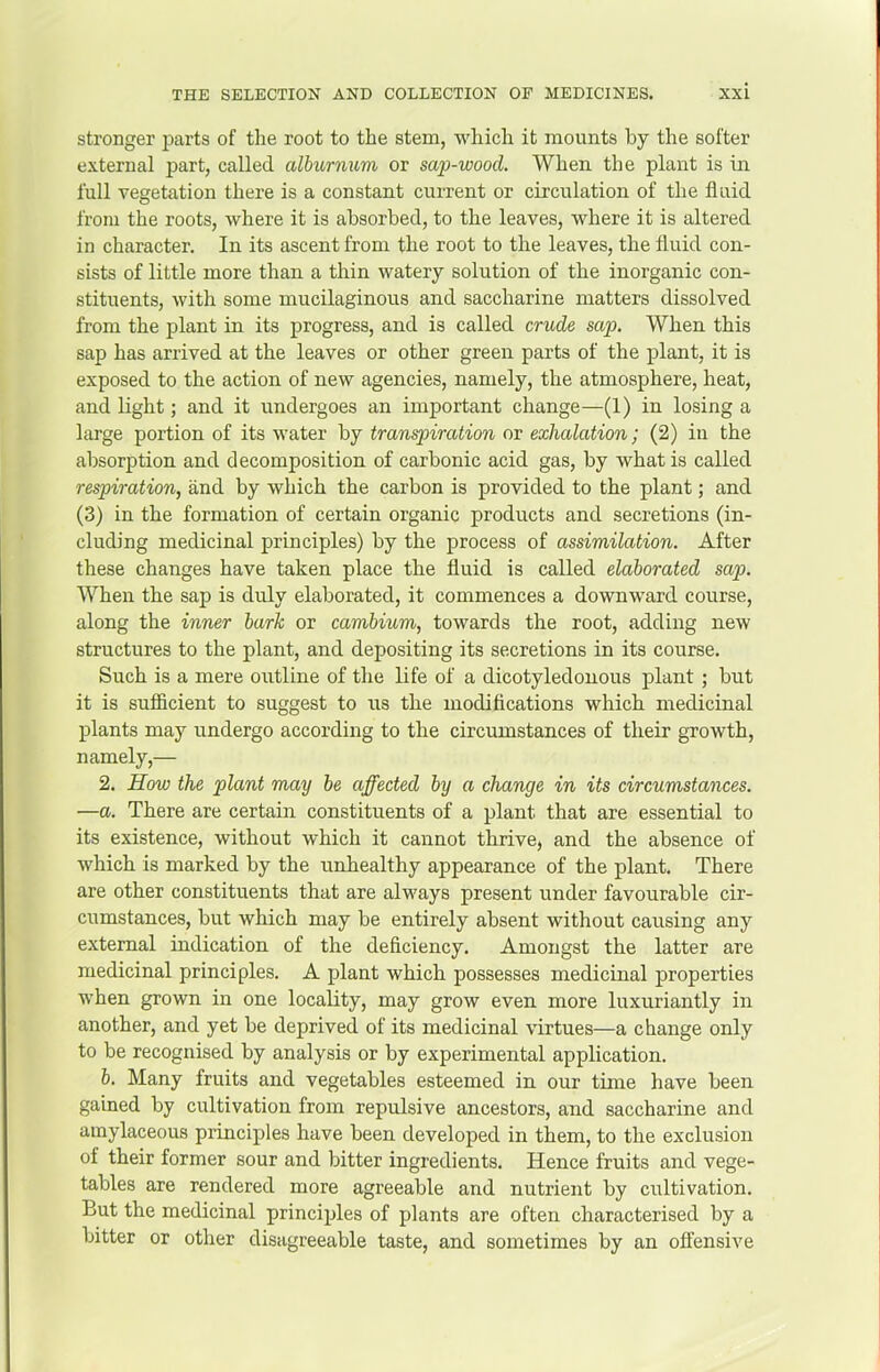stronger parts of the root to the stem, which it mounts by the softer external part, called alburnum or sap-wood. When the plant is in full vegetation there is a constant current or circulation of the fluid from the roots, where it is absorbed, to the leaves, where it is altered in character. In its ascent from the root to the leaves, the fluid con- sists of little more than a thin watery solution of the inorganic con- stituents, with some mucilaginous and saccharine matters dissolved from the plant in its progress, and is called crude sap. When this sap has arrived at the leaves or other green parts of the plant, it is exposed to the action of new agencies, namely, the atmosphere, heat, and light; and it undergoes an important change—(1) in losing a large portion of its water by transpircUion or exhalation; (2) in the absorption and decomposition of carbonic acid gas, by what is called respiration, and by which the carbon is provided to the plant; and (3) in the formation of certain organic products and secretions (in- cluding medicinal principles) by the process of assimilation. After these changes have taken place the fluid is called elaborated sap. When the sap is duly elaborated, it commences a downward course, along the inner bark or cambium, towards the root, adding new structures to the plant, and depositing its secretions in its course. Such is a mere outline of the life of a dicotyledonous plant ; but it is sufficient to suggest to us the modifications which medicinal plants may undergo according to the circumstances of their gTowth, namely,— 2. How the plant may be affected by a change in its circumstances. •—a. There are certain constituents of a plant that are essential to its existence, without which it cannot thrive, and the absence of which is marked by the unhealthy appearance of the plant. There are other constituents that are always present under favourable cir- cumstances, but which may be entirely absent without causing any external indication of the deficiency. Amongst the latter are medicinal principles. A plant which possesses medicinal properties when grown in one locality, may grow even more luxuriantly in another, and yet be deprived of its medicinal virtues—a change only to be recognised by analysis or by experimental application. b. Many fruits and vegetables esteemed in our time have been gained by cultivation from repulsive ancestors, and saccharine and amylaceous principles have been developed in them, to the exclusion of their former sour and bitter ingredients. Hence fruits and vege- tables are rendered more agreeable and nutrient by cultivation. But the medicinal principles of plants are often characterised by a bitter or other disagreeable taste, and sometimes by an offensive