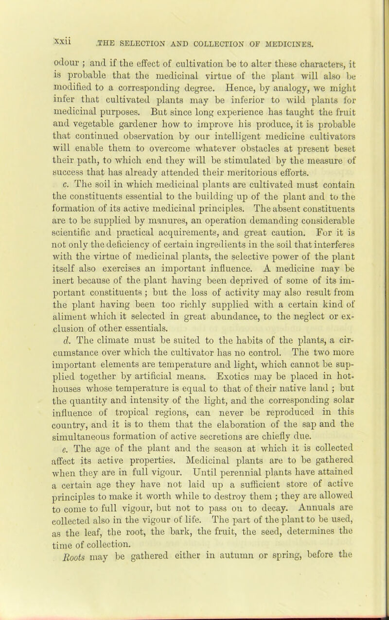 xxu odour ; and if the effect of cultivation be to alter these characters, it is probable that the medicinal virtue of the plant will also be modified to a corresponding degree. Hence, by analogy, we might inter that cultivated plants may be inferior to wild plants for medicinal purposes. But since long experience has taught the fruit and vegetable gardener how to improve his produce, it is probable that continued observation by our intelligent medicine cultivators will enable them to overcome whatever obstacles at present beset their path, to which end they will be stimulated by the measure of success that has already attended their meritorious efforts. c. The soil in which medicinal plants are cultivated must contain the constituents essential to the building up of the plant and to the formation of its active medicinal principles. The absent constituents are to be supplied by manures, an operation demanding considerable scientific and practical acquirements, and great caution. For it is not only the deficiency of certain ingredients in the soil that interferes with the virtue of medicinal plants, the selective power of the plant itself also exercises an important influence. A medicine may be inert because of the plant having been deprived of some of its im- portant constituents ; but the loss of activity may also result from the plant having been too richly supplied with a certain kind of aliment which it selected in great abundance, to the neglect or ex- clusion of other essentials. d. The climate must be suited to the habits of the plants, a cir- cumstance over which the cultivator has no control. The two more important elements are temperature and light, which cannot be sup- plied together by artificial means. Exotics may be placed in hot- houses whose temperature is equal to that of their native land ; but the quantity and intensity of the light, and the corresponding solar influence of tropical regions, can never be reproduced in this country, and it is to them that the elaboration of the sap and the simultaneous formation of active secretions are chiefly due. e. The age of the plant and the season at which it is collected affect its active properties. Medicinal plants are to be gathered when they are in full vigour. Until perennial plants have attained a certain age they have not laid up a sufficient store of active principles to make it worth while to destroy them ; they are allowed to come to full vigour, but not to pass on to decay. Annuals are collected also in the vigour of life. The part of the plant to be used, as the leaf, the root, the bark, the fruit, the seed, determines the time of collection. Boots may be gathered either in autumn or spring, before the