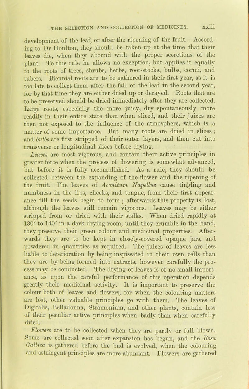 development of the leaf, or after the ripening of the fruit. Accord- ing to Dr Houlton, they should be taken up at the time that their leaves die, when they abound with the proper secretions of the plant. To this rule he allows no exception, but applies it equally to the roots of trees, shrubs, herbs, root-stock .s, bulbs, cormi, and tubers. Biennial roots are to be gathered in their first year, as it is too late to collect them after the fall of the leaf in the second year, for by that time they are either dried up or decayed. Boots that are to be preserved should be dried immediately after they are collected. Large roots, especially the more juicy, dry spontaneously more readily in their entire state than when sliced, and their juices are then not exposed to the influence of the atmosphere, which is a matter of some importance. But many roots are dried in slices ; and hulhs are first stripped of their outer layers, and then cut into transverse or longitudinal slices before drying. Leaves are most vigorous, and contain their active principles in greater force Avhen the process of flowering is somewhat advanced, but before it is fully accomplished. As a rule, they should be collected between the expanding of the flower and the ripening of the fruit. The leaves of Aconitum Napellus cause tingling and numbness in the lips, cheeks, and tongue, from their first appear- ance till the seeds begin to form ; afterwards this property is lost, although the leaves still remain vigorous. Leaves may he either stripped from or dried with their stalks. When dried rapidly at 130° to 140° in a dark drying-room, until they crumble in the hand, they preserve their green colour and medicinal properties. After- wards they are to be kept in closely-covered opaque jars, and powdered in quantities as required. The juices of leaves are less liable to deterioration by being inspissated in their own cells than they are by being formed into extracts, however carefully the pro- cess may be conducted. The drying of leaves is of no small import- ance, as upon the careful performance of this operation depends greatly their medicinal activity. It is important to preserve the colour both of leaves and flowers, for when the colouring matters are lost, other valuable principles go with them. The leaves of Digitalis, Belladonna, Stramonium, and other plants, contain less of their peculiar active principles when badly than when carefully dried. Flowers are to be collected when they are partly or full blown. Some are collected soon after expansion has begun, and the Rosa Gallica is gathered before the bud is evolved, when the colouring and astringent principles are more abundant. Flowers are gathered
