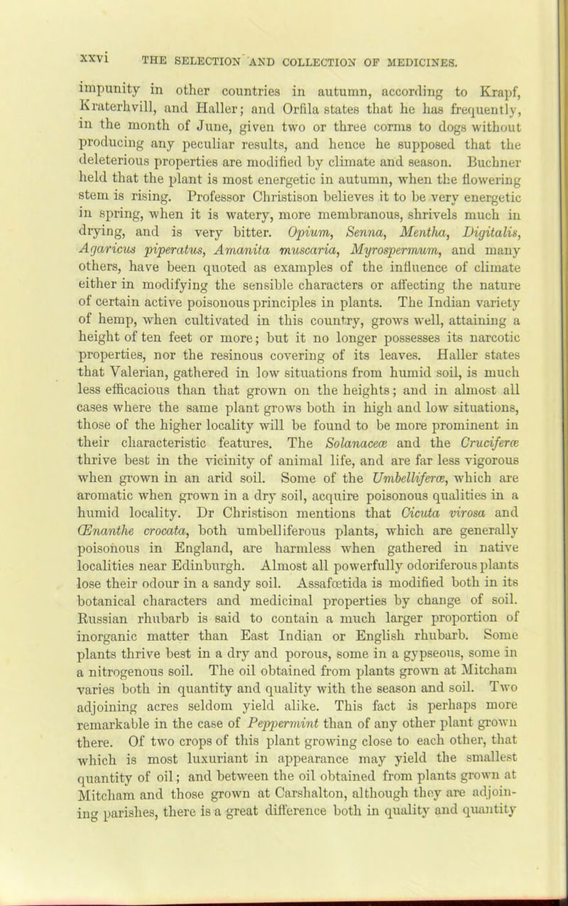 impunity in other countries in autumn, according to Krapf, Kraterhvill, and Haller; and Orfila states that he has frequently, in the month of June, given two or three cornis to dogs without producing any peculiar results, and hence he supposed that the deleterious properties are modified by climate and season. Buchner held that the plant is most energetic in autumn, w’hen the flowering stem is rising. Professor Christison believes it to be very energetic in spring, when it is watery, more membranous, shrivels much in drying, and is very bitter. Opium, Senna, Mentha, Digitalis, Agaricus piperatus. Amanita muscaria, Myrospermum, and many others, have been quoted as examples of the influence of climate either in modifying the sensible characters or afl’ecting the nature of certain active poisonous principles in plants. The Indian variety of hemp, when cultivated in this country, grows well, attaining a height of ten feet or more; but it no longer possesses its narcotic properties, nor the resinous covering of its leaves. Haller states that Valerian, gathered in low situations from humid soil, is much less efficacious than that grown on the heights; and in almost all cases where the same plant grows both in high and low situations, those of the higher locality wiU be found to be more prominent in their characteristic features. The Solanaceoe and the Crudferm thrive best in the vicinity of animal life, and are far less vigorous when grown in an arid soil. Some of the Umbelliferce, which are aromatic when grown in a dry soil, acquire poisonous qualities in a humid locality. Dr Christison mentions that Cicuta virosa and (Enanthe crocata, both umbelliferous plants, which are generally poisonous in England, are harmless when gathered in native localities near Edinburgh. Almost all powerfully odoriferous plants lose their odour in a sandy soil. Assafcetida is modified both in its botanical characters and medicinal properties by change of soil. Russian rhubarb is said to contain a much larger proportion of inorganic matter than East Indian or English rhubarb. Some plants thrive best in a dry and porous, some in a gypseous, some in a nitrogenous soil. The oil obtained from plants grown at Mitcham varies both in quantity and quality with the season and soil. Two adjoining acres seldom yield alike. This fact is perhaps more remarkable in the case of Peppermint than of any other plant grown there. Of two crops of this plant growing close to each other, that which is most luxuriant in appearance may yield the smallest quantity of oil; and between the oil obtained from plants grown at Mitcham and those grown at Carshalton, although they are adjoin- ing parishes, there is a great dilference both in quality and quaiitity