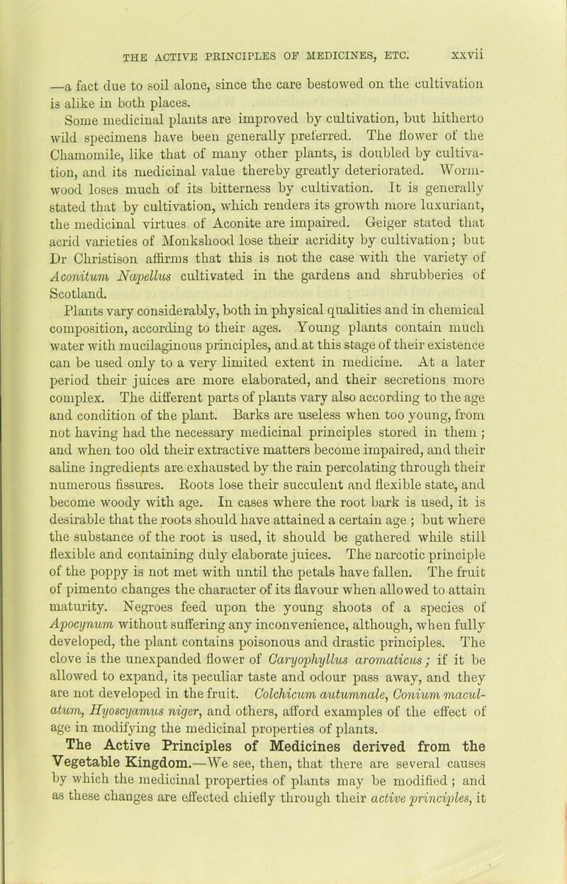 —a fact due to soil alone, since the care bestowed on the cultivation is alike in both places. Some medicinal plants are improved by cultivation, but hitherto wild specimens have been generally preferred. The flower of the Chamomile, like that of many other plants, is doubled by cultiva- tion, and its medicinal value thereby greatly deteriorated. Worm- wood loses much of its bitterness by cultivation. It is generally stated that by cultivation, which renders its growth more luxuriant, the medicinal virtues of Aconite are impaired. Geiger stated that acrid varieties of Monkshooil lose their acridity by cultivation; but Dr Christison affirms that this is not the case with the variety of Aconituvi Napellus cultivated in the gardens and shrubberies of Scotland. Plants vary considerably, both in physical qualities and in chemical composition, according to their ages. Young plants contain much water with mucilaginous principles, and.at this stage of their existence can be used only to a very limited extent in medicine. At a later period their juices are more elaborated, and their secretions more complex. The different parts of plants vary also according to the age and condition of the plant. Barks are useless when too young, from not having had the necessary medicinal principles stored in them ; and when too old their extractive matters become impaired, and their saUne ingredients are exhausted by the rain percolating through their numerous fissures. Roots lose their succulent and flexible state, and become woody with age. In cases where the root bark is used, it is desirable that the roots should have attained a certain age ; but where the substance of the root is used, it should be gathered while still flexible and containing duly elaborate juices. The narcotic principle of the poppy is not met with until the petals have fallen. The fruit of pimento changes the character of its flavour when allowed to attain maturity. Negroes feed upon the young shoots of a sj)ecies of Apocijnum without suffering any inconvenience, although, when fully developed, the plant contains poisonous and drastic principles. The clove is the unexpanded flower of Caryophyllus aromaticus ; if it be allowed to expand, its peculiar taste and odour pass away, and they are not developed in the fruit. Colchicum autumnale, Conium macul- atum, Hyoscyamus niger, and others, afford examples of the effect of age in modifying the medicinal properties of plants. The Active Principles of Medicines derived from the Vegetable Kingdom.—We see, then, that there are several causes by which the medicinal properties of plants may be modified ; and as these changes are effected chiefly through their active principles, it