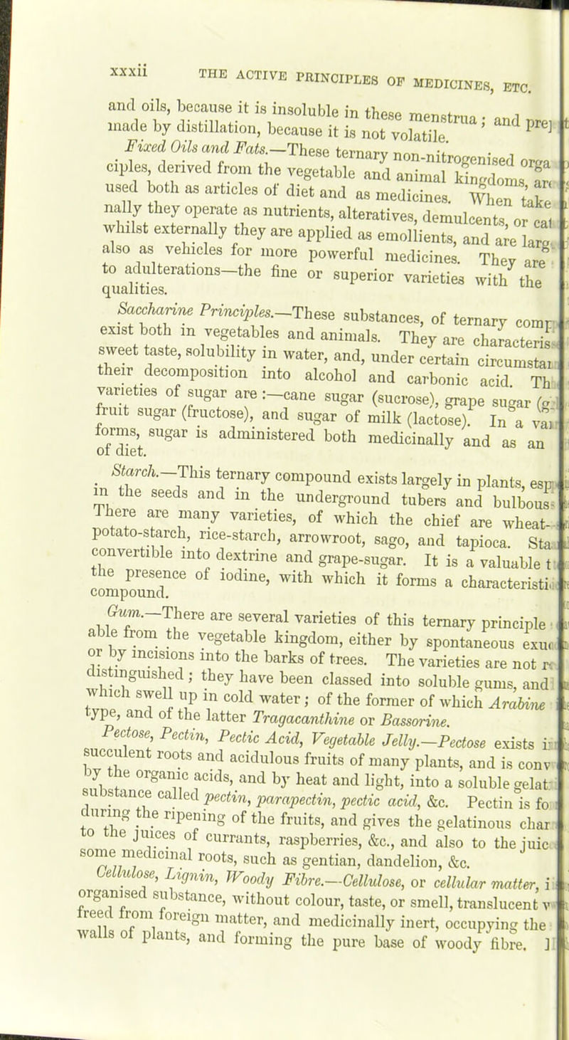 and oils, because it is insoluble in a made by distillstion, because il is „ot volatile. Fuei (Ms axl JT«(s —These ternary non-nitrogenised oraa cples derived from the vegetable and animal kLdolT. used both as articles ol diet and as medicines. Whert’ake nally they operate as nutrients, alteratives, demulcents, or cal whilst externally they are applied as emollients, and a e larg also as vehicles for more powerful medicines. They are to adulterations-the fine or superior varieties with the qualities. “ SaMn^ Pri«a2,fe.--These substances, of ternary comr exist both in vegetables and animals. They are charaeterisv sweet taste, solubility in water, and, under certain circumstai their decomposition into alcohol and carbonic acid Th varieties of sugar are :-cane sugar (sucrose), grape sugar (g- fruit sugar (fructose), and sugar of milk (lactose). In a vai S™et medicinally and as an Storc/i.-This ternary compound exists largely in plants, esp the seeds and in the underground tubers and bulbous^ There are many varieties, of which the chief are wheat- potato-starch, rice-starch, arrowroot, sago, and tapioca. Sta convertible into dextrine and grape-sugar. It is a valuable t' comps'^ characteristic Gim._There are several varieties of this ternary principle ■ able from the vegetable kingdom, either by spontaneous exuc or by incisions into the barks of trees. The varieties are not ix dishnguished ; they have been classed into soluble gums, and w ich swell up in cold water; of the former of which Arabine ype, and of the latter Tragacanthine or Bassorine Pectose, Pectin, Pectic Acid, Vegetable Jelly.-Pectose exists i.- succu ent roots and acidulous fruits of many plants, and is conv y e organic acids, and by heat and light, into a soluble gelat' substance caHed pectin, parapectin, pectic acid, &c. Pectin is fo ™g ^ le ripening of the fruits, and gives the gelatinous char 0 e juices of currants, raspberries, &c., and also to the iiiic.. some medicinal roots, such as gentian, dandelion, &c. ULlulose, Lignin, TVoody Fihre.-Cellulose, or cellular matter, i organi^sed substance, without colour, taste, or smell, translucent v • reec rom oreign matter, and medicinally inert, occupying the walls of plants, and forming the pure base of woody fibre. 1