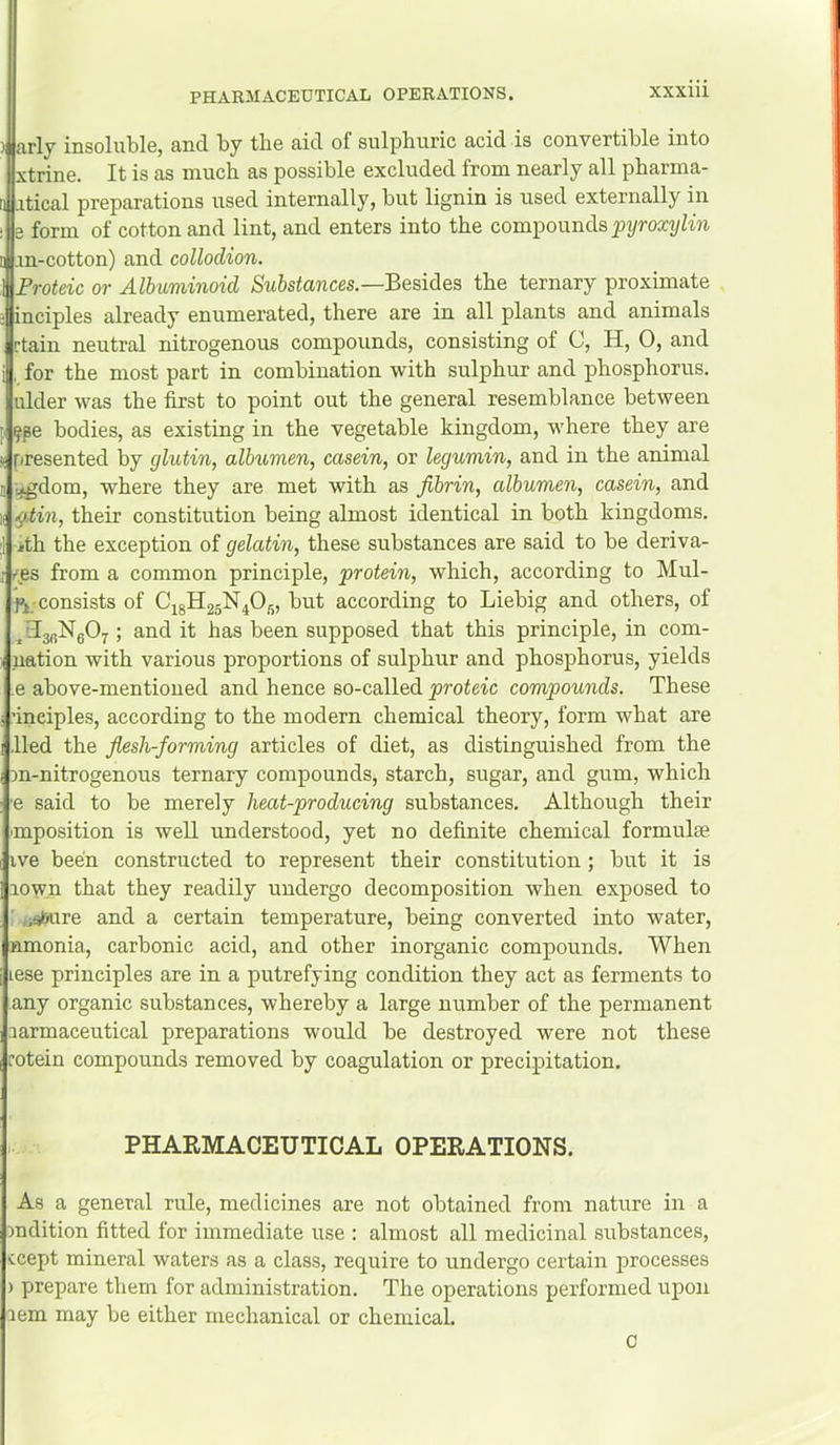 )| Jirly insoluble, and by tbe aid of sulpburic acid is convertible into xtrine. It is as much as possible excluded from nearly all pharma- .itical preparations used internally, but lignin is used externally in 8 form of cotton and lint, and enters into the compounds .m-cotton) and collodion. Proteic or Albuminoid Substances.—Besides the ternary proximate inciples already enumerated, there are in all plants and animals rtain neutral nitrogenous compounds, consisting of C, H, 0, and for the most part in combination with sulphur and phosphorus, ulder was the first to point out the general resemblance between ^pe bodies, as existing in the vegetable kingdom, where they are presented by glutin, albumen, casein, or legumin, and in the animal :«gdom, where they are met with as fibrin, albumen, casein, and ^.tin, their constitution being almost identical in both kingdoms, ith the exception of gelatin, these substances are said to be deriva- '■,es from a common principle, protein, which, according to Mul- consists of CigH25N405, but according to Liebig and others, of ilg^NgOj^; and it has been supposed that this principle, in corn- nation with various proportions of sulphur and phosphorus, yields e above-mentioned and hence so-called proteic compounds. These ’inciples, according to the modern chemical theory, form what are lied the fiesh-forming articles of diet, as distinguished from the Dn-nitrogenous ternary compounds, starch, sugar, and gum, which e said to be merely heat-producing substances. Although their mposition is well understood, yet no definite chemical formulae ive been constructed to represent their constitution; but it is rown that they readily undergo decomposition when exposed to »;^ire and a certain temperature, being converted into water, amonia, carbonic acid, and other inorganic compounds. When lese principles are in a putrefying condition they act as ferments to any organic substances, whereby a large number of the permanent larmaceutical preparations would be destroyed were not these otein compounds removed by coagulation or precipitation. PHARMACEUTICAL OPERATIONS. As a general rule, medicines are not obtained from nature in a )ndition fitted for immediate use : almost all medicinal substances, ccept mineral waters as a class, require to undergo certain jarocesses ) prepare them for administration. The operations performed upon lem may be either mechanical or chemical. 0