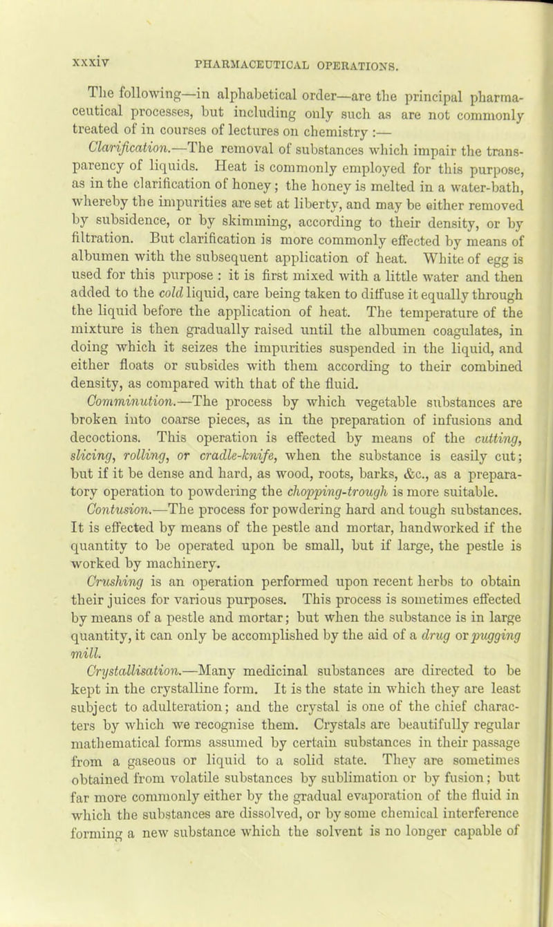 The following—in alphabetical order—are the principal pharma- ceutical processes, but including only such as are not commonly treated of in courses of lectures on chemistry :— Clavijication.—The removal ot substances which impair the trans- parency of liquids. Heat is commonly employed for this purpose, as in the clarification of honey; the honey is melted in a water-bath, whereby the impurities are set at liberty, and may be either removed by subsidence, or by skimming, according to their density, or by filtration. But clarification is more commonly effected by means of albumen with the subsequent application of heat. White of egg is used for this purpose : it is first mixed with a little water and then added to the cold liquid, care being taken to diffuse it equally through the liquid before the application of heat. The temperature of the mixture is then gradually raised until the albumen coagulates, in doing which it seizes the impurities suspended in the liquid, and either floats or subsides with them according to their combined density, as compared with that of the fluid. Comminution.—The process by which vegetable substances are broken into coarse pieces, as in the preparation of infusions and decoctions. This operation is effected by means of the cutting, slicing, rolling, or cradle-knife, when the substance is easily cut; but if it be dense and hard, as wood, roots, barks, &c., as a prepara- tory operation to powdering the chopping-trough is more suitable. Contusion.—The process for powdering hard and tough substances. It is efi'ected by means of the pestle and mortar, handworked if the quantity to be operated upon be small, but if large, the pestle is worked by machinery. Crushing is an operation performed upon recent herbs to obtain their juices for various purposes. This process is sometimes effected by means of a pestle and mortar; but when the substance is in large quantity, it can only be accomplished by the aid of a drug or prigging mill. Crystallisation.—Many medicinal substances are directed to be kept in the crystalline form. It is the state in which they are least subject to adulteration; and the crystal is one of the chief charac- ters by which we recognise them. Crystals are beautifully regular mathematical forms assumed by certain substances in their passage from a gaseous or liquid to a solid state. They are sometimes obtained from volatile substances by sublimation or by fusion; but far more commonly either by the gradual evaporation of the fluid in which the substances are dissolved, or by some chemical interference forming a new substance which the solvent is no longer capable of
